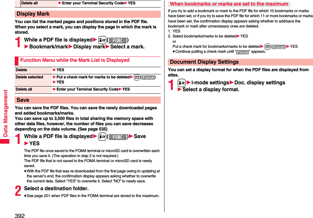 392Data ManagementYou can list the marked pages and positions stored in the PDF file.When you select a mark, you can display the page in which the mark is stored.1While a PDF file is displayed1i()1Bookmark/mark1Display mark1Select a mark.You can save the PDF files. You can save the newly downloaded pages and added bookmarks/marks.You can save up to 3,500 files in total sharing the memory space with other data files, however, the number of files you can save decreases depending on the data volume. (See page 535)1While a PDF file is displayed1i()1Save1YESThe PDF file once saved to the FOMA terminal or microSD card is overwritten each time you save it. (The operation in step 2 is not required.)The PDF file that is not saved to the FOMA terminal or microSD card is newly saved.≥With the PDF file that was re-downloaded from the first page owing to updating at the server’s end, the confirmation display appears asking whether to overwrite the current data. Select “YES” to overwrite it. Select “NO” to newly save.2Select a destination folder.≥See page 201 when PDF files in the FOMA terminal are stored to the maximum.Delete all 1Enter your Terminal Security Code1YESDisplay MarkFunction Menu while the Mark List is DisplayedDelete 1YESDelete selected 1Put a check mark for marks to be deleted1l()1YESDelete all 1Enter your Terminal Security Code1YESSaveIf you try to add a bookmark or mark to the PDF file for which 10 bookmarks or marks have been set, or if you try to save the PDF file for which 11 or more bookmarks or marks have been set, the confirmation display appears asking whether to add/save the bookmark or mark after unnecessary ones are deleted.1. YES2. Select bookmarks/marks to be deleted1YESorPut a check mark for bookmarks/marks to be deleted1l()1YES≥Continue putting a check mark until “ ” appears.You can set a display format for when the PDF files are displayed from sites.1i1i-mode settings1Doc. display settings1Select a display format.When bookmarks or marks are set to the maximumDocument Display Settings