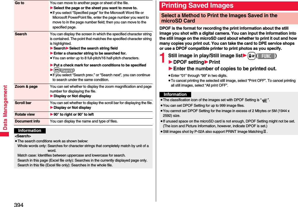 394Data ManagementGo to You can move to another page or sheet of the file.1Select the page or the sheet you want to move to.≥If you select “Specified page” for the Microsoft Word file or Microsoft PowerPoint file, enter the page number you want to move to in the page number field; then you can move to the specified page.Search You can display the screen in which the specified character string is contained. The point that matches the specified character string is highlighted.1Search1Select the search string field1Enter a character string to be searched for.≥You can enter up to 8 full-pitch/16 half-pitch characters.1Put a check mark for search conditions to be specified1l()≥If you select “Search prev.” or “Search next”, you can continue to search under the same condition.Zoom &amp; page You can set whether to display the zoom magnification and page number for displaying the file.1Display or Not displayScroll bar You can set whether to display the scroll bar for displaying the file.1Display or Not displayRotate view 190° to right or 90° to leftDocument info You can display the name and type of files.Information&lt;Search&gt;≥The search conditions work as shown below:Whole words only: Searches for character strings that completely match by unit of a word.Match case: Identifies between uppercase and lowercase for search.Search in this page (Excel file only): Searches in the currently displayed page only.Search in this file (Excel file only): Searches in the whole file.DPOF is the format for recording the print information about the still image you shot with a digital camera. You can input the information into the still image on the microSD card about whether to print it out and how many copies you print out. You can take the card to DPE service shops or use a DPOF compatible printer to print photos as you specify.1Still image in play/Still image list1i()1DPOF setting1Print1Enter the number of copies to be printed out.≥Enter “01” through “99” in two digits.≥To cancel printing the selected still image, select “Print OFF”. To cancel printing all still images, select “All print OFF”.Printing Saved ImagesSelect a Method to Print the Images Saved in the microSD CardInformation≥The classification icon of the images set with DPOF Setting is “ ”.≥You can set DPOF Setting for up to 999 image files.≥You cannot set DPOF Setting for the image in excess of 2 Mbytes or 5M (1944 x 2592) size.≥If unused space on the microSD card is not enough, DPOF Setting might not be set. (The icon and Picture Information, however, indicate DPOF is set.)≥Still images shot by P-02A also support PRINT Image MatchingⅢ.