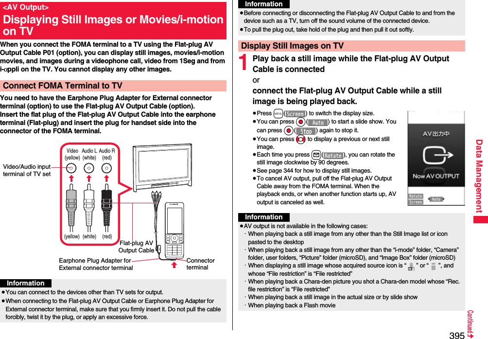 395Data ManagementWhen you connect the FOMA terminal to a TV using the Flat-plug AV Output Cable P01 (option), you can display still images, movies/i-motion movies, and images during a videophone call, video from 1Seg and from i-αppli on the TV. You cannot display any other images.You need to have the Earphone Plug Adapter for External connector terminal (option) to use the Flat-plug AV Output Cable (option).Insert the flat plug of the Flat-plug AV Output Cable into the earphone terminal (Flat-plug) and insert the plug for handset side into the connector of the FOMA terminal.&lt;AV Output&gt;Displaying Still Images or Movies/i-motion on TVConnect FOMA Terminal to TVVideo(yellow)Audio L(white)Audio R(red)(yellow) (white) (red)Connector terminalVideo/Audio input terminal of TV setEarphone Plug Adapter for External connector terminalFlat-plug AV Output CableInformation≥You can connect to the devices other than TV sets for output.≥When connecting to the Flat-plug AV Output Cable or Earphone Plug Adapter for External connector terminal, make sure that you firmly insert it. Do not pull the cable forcibly, twist it by the plug, or apply an excessive force.1Play back a still image while the Flat-plug AV Output Cable is connectedor connect the Flat-plug AV Output Cable while a still image is being played back.≥Press m( ) to switch the display size.≥You can press Oo( ) to start a slide show. You can press Oo( ) again to stop it.≥You can press No to display a previous or next still image.≥Each time you press l( ), you can rotate the still image clockwise by 90 degrees.≥See page 344 for how to display still images.≥To cancel AV output, pull off the Flat-plug AV Output Cable away from the FOMA terminal. When the playback ends, or when another function starts up, AV output is canceled as well.≥Before connecting or disconnecting the Flat-plug AV Output Cable to and from the device such as a TV, turn off the sound volume of the connected device.≥To pull the plug out, take hold of the plug and then pull it out softly.Display Still Images on TVInformationInformation≥AV output is not available in the following cases:・When playing back a still image from any other than the Still Image list or icon pasted to the desktop・When playing back a still image from any other than the “i-mode” folder, “Camera” folder, user folders, “Picture” folder (microSD), and “Image Box” folder (microSD)・When displaying a still image whose acquired source icon is “ ” or “ ”, and whose “File restriction” is “File restricted”・When playing back a Chara-den picture you shot a Chara-den model whose “Rec. file restriction” is “File restricted”・When playing back a still image in the actual size or by slide show・When playing back a Flash movie