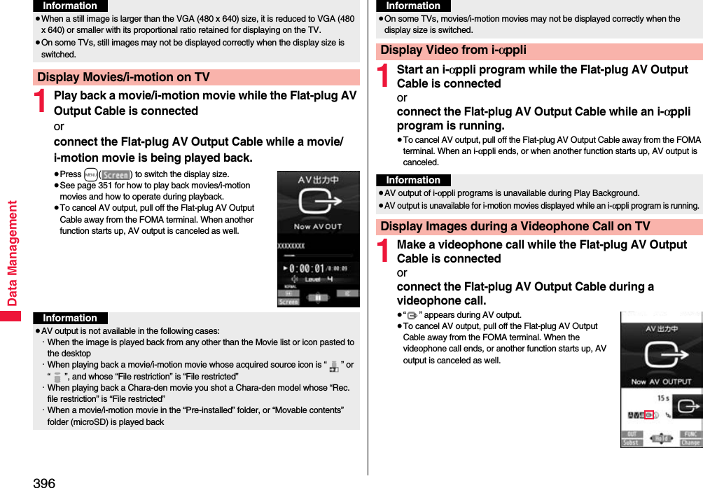 396Data Management1Play back a movie/i-motion movie while the Flat-plug AV Output Cable is connectedorconnect the Flat-plug AV Output Cable while a movie/i-motion movie is being played back.≥Press m( ) to switch the display size.≥See page 351 for how to play back movies/i-motion movies and how to operate during playback.≥To cancel AV output, pull off the Flat-plug AV Output Cable away from the FOMA terminal. When another function starts up, AV output is canceled as well.≥When a still image is larger than the VGA (480 x 640) size, it is reduced to VGA (480 x 640) or smaller with its proportional ratio retained for displaying on the TV.≥On some TVs, still images may not be displayed correctly when the display size is switched.Display Movies/i-motion on TVInformationInformation≥AV output is not available in the following cases:・When the image is played back from any other than the Movie list or icon pasted to the desktop・When playing back a movie/i-motion movie whose acquired source icon is “ ” or “ ”, and whose “File restriction” is “File restricted”・When playing back a Chara-den movie you shot a Chara-den model whose “Rec. file restriction” is “File restricted”・When a movie/i-motion movie in the “Pre-installed” folder, or “Movable contents” folder (microSD) is played back1Start an i-αppli program while the Flat-plug AV Output Cable is connectedorconnect the Flat-plug AV Output Cable while an i-αppli program is running.≥To cancel AV output, pull off the Flat-plug AV Output Cable away from the FOMA terminal. When an i-αppli ends, or when another function starts up, AV output is canceled.1Make a videophone call while the Flat-plug AV Output Cable is connectedorconnect the Flat-plug AV Output Cable during a videophone call.≥“ ” appears during AV output.≥To cancel AV output, pull off the Flat-plug AV Output Cable away from the FOMA terminal. When the videophone call ends, or another function starts up, AV output is canceled as well.≥On some TVs, movies/i-motion movies may not be displayed correctly when the display size is switched.Display Video from i-αppliInformationInformation≥AV output of i-αppli programs is unavailable during Play Background.≥AV output is unavailable for i-motion movies displayed while an i-αppli program is running.Display Images during a Videophone Call on TV