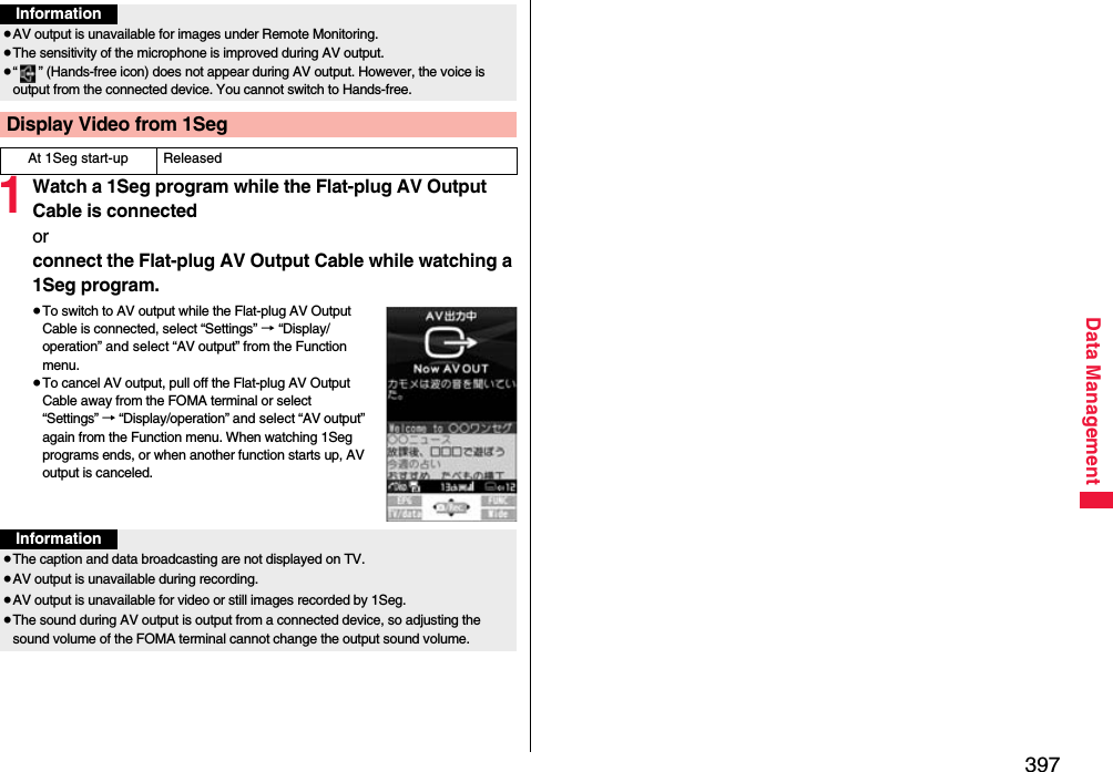 397Data Management1Watch a 1Seg program while the Flat-plug AV Output Cable is connectedorconnect the Flat-plug AV Output Cable while watching a 1Seg program.≥To switch to AV output while the Flat-plug AV Output Cable is connected, select “Settings” → “Display/operation” and select “AV output” from the Function menu.≥To cancel AV output, pull off the Flat-plug AV Output Cable away from the FOMA terminal or select “Settings” → “Display/operation” and select “AV output” again from the Function menu. When watching 1Seg programs ends, or when another function starts up, AV output is canceled.Information≥AV output is unavailable for images under Remote Monitoring.≥The sensitivity of the microphone is improved during AV output.≥“ ” (Hands-free icon) does not appear during AV output. However, the voice is output from the connected device. You cannot switch to Hands-free.Display Video from 1SegAt 1Seg start-up ReleasedInformation≥The caption and data broadcasting are not displayed on TV.≥AV output is unavailable during recording.≥AV output is unavailable for video or still images recorded by 1Seg.≥The sound during AV output is output from a connected device, so adjusting the sound volume of the FOMA terminal cannot change the output sound volume.