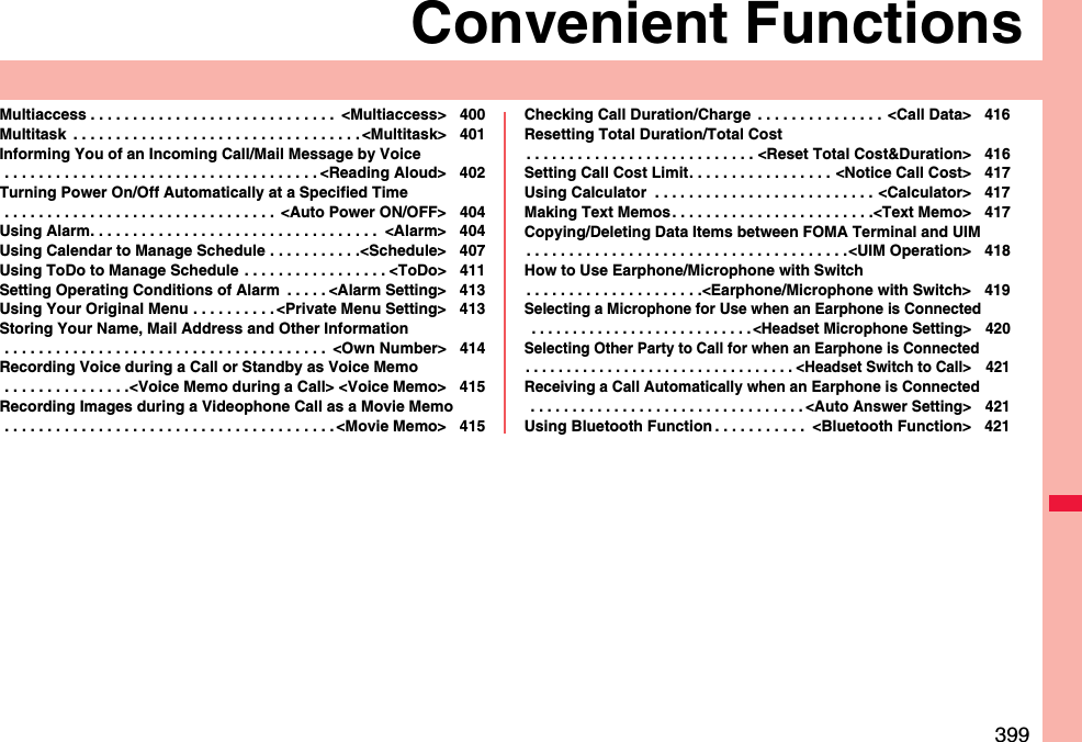 399Convenient FunctionsMultiaccess . . . . . . . . . . . . . . . . . . . . . . . . . . . . .  &lt;Multiaccess&gt; 400Multitask  . . . . . . . . . . . . . . . . . . . . . . . . . . . . . . . . . . &lt;Multitask&gt; 401Informing You of an Incoming Call/Mail Message by Voice . . . . . . . . . . . . . . . . . . . . . . . . . . . . . . . . . . . . . &lt;Reading Aloud&gt; 402Turning Power On/Off Automatically at a Specified Time . . . . . . . . . . . . . . . . . . . . . . . . . . . . . . . .  &lt;Auto Power ON/OFF&gt; 404Using Alarm. . . . . . . . . . . . . . . . . . . . . . . . . . . . . . . . . .  &lt;Alarm&gt; 404Using Calendar to Manage Schedule . . . . . . . . . . .&lt;Schedule&gt; 407Using ToDo to Manage Schedule . . . . . . . . . . . . . . . . . &lt;ToDo&gt; 411Setting Operating Conditions of Alarm  . . . . . &lt;Alarm Setting&gt; 413Using Your Original Menu . . . . . . . . . . &lt;Private Menu Setting&gt; 413Storing Your Name, Mail Address and Other Information . . . . . . . . . . . . . . . . . . . . . . . . . . . . . . . . . . . . . .  &lt;Own Number&gt; 414Recording Voice during a Call or Standby as Voice Memo . . . . . . . . . . . . . . .&lt;Voice Memo during a Call&gt; &lt;Voice Memo&gt; 415Recording Images during a Videophone Call as a Movie Memo . . . . . . . . . . . . . . . . . . . . . . . . . . . . . . . . . . . . . . . &lt;Movie Memo&gt; 415Checking Call Duration/Charge  . . . . . . . . . . . . . . .  &lt;Call Data&gt; 416Resetting Total Duration/Total Cost. . . . . . . . . . . . . . . . . . . . . . . . . . . &lt;Reset Total Cost&amp;Duration&gt; 416Setting Call Cost Limit. . . . . . . . . . . . . . . . . &lt;Notice Call Cost&gt; 417Using Calculator  . . . . . . . . . . . . . . . . . . . . . . . . . . &lt;Calculator&gt; 417Making Text Memos . . . . . . . . . . . . . . . . . . . . . . . .&lt;Text Memo&gt; 417Copying/Deleting Data Items between FOMA Terminal and UIM. . . . . . . . . . . . . . . . . . . . . . . . . . . . . . . . . . . . . .&lt;UIM Operation&gt; 418How to Use Earphone/Microphone with Switch. . . . . . . . . . . . . . . . . . . . .&lt;Earphone/Microphone with Switch&gt; 419Selecting a Microphone for Use when an Earphone is Connected . . . . . . . . . . . . . . . . . . . . . . . . . . . &lt;Headset Microphone Setting&gt; 420Selecting Other Party to Call for when an Earphone is Connected. . . . . . . . . . . . . . . . . . . . . . . . . . . . . . . . . &lt;Headset Switch to Call&gt; 421Receiving a Call Automatically when an Earphone is Connected . . . . . . . . . . . . . . . . . . . . . . . . . . . . . . . . . &lt;Auto Answer Setting&gt; 421Using Bluetooth Function . . . . . . . . . . .  &lt;Bluetooth Function&gt; 421