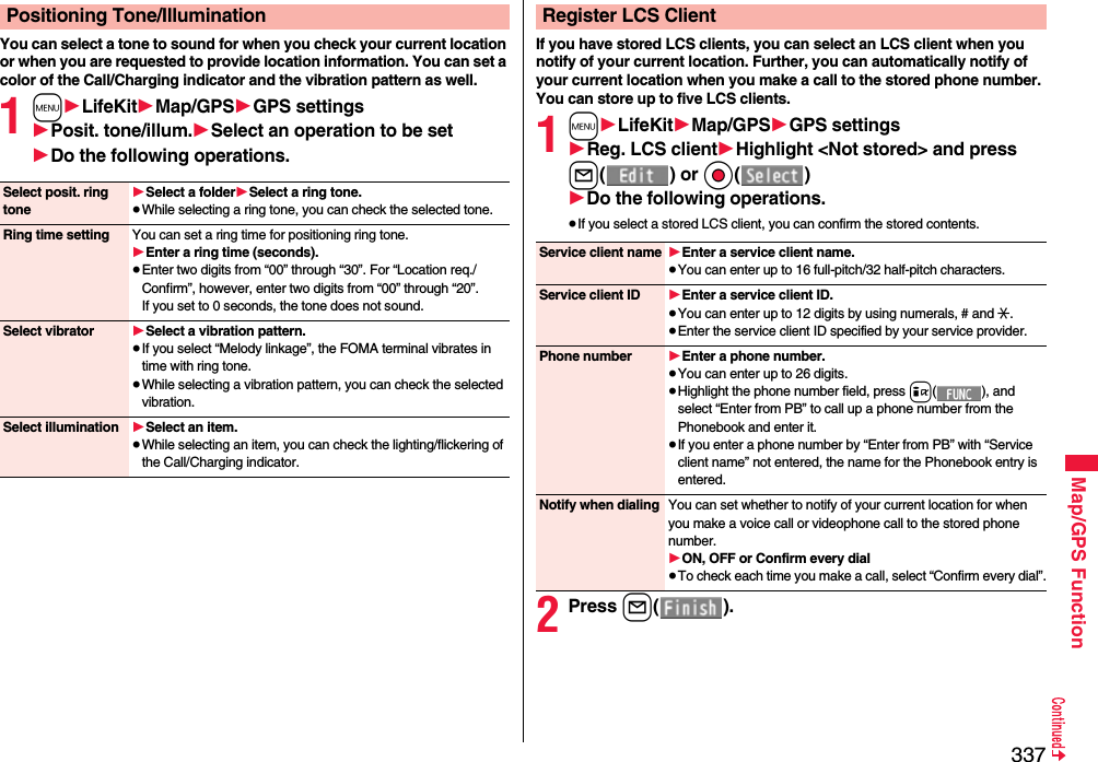 337Map/GPS FunctionYou can select a tone to sound for when you check your current location or when you are requested to provide location information. You can set a color of the Call/Charging indicator and the vibration pattern as well.1m1LifeKit1Map/GPS1GPS settings1Posit. tone/illum.1Select an operation to be set1Do the following operations.Positioning Tone/IlluminationSelect posit. ring tone1Select a folder1Select a ring tone.≥While selecting a ring tone, you can check the selected tone.Ring time setting You can set a ring time for positioning ring tone.1Enter a ring time (seconds).≥Enter two digits from “00” through “30”. For “Location req./Confirm”, however, enter two digits from “00” through “20”. If you set to 0 seconds, the tone does not sound.Select vibrator 1Select a vibration pattern.≥If you select “Melody linkage”, the FOMA terminal vibrates in time with ring tone.≥While selecting a vibration pattern, you can check the selected vibration.Select illumination 1Select an item.≥While selecting an item, you can check the lighting/flickering of the Call/Charging indicator.If you have stored LCS clients, you can select an LCS client when you notify of your current location. Further, you can automatically notify of your current location when you make a call to the stored phone number.You can store up to five LCS clients.1m1LifeKit1Map/GPS1GPS settings1Reg. LCS client1Highlight &lt;Not stored&gt; and press l() or Oo()1Do the following operations.≥If you select a stored LCS client, you can confirm the stored contents.2Press l().Register LCS ClientService client name 1Enter a service client name.≥You can enter up to 16 full-pitch/32 half-pitch characters.Service client ID 1Enter a service client ID.≥You can enter up to 12 digits by using numerals, # and :.≥Enter the service client ID specified by your service provider.Phone number 1Enter a phone number.≥You can enter up to 26 digits.≥Highlight the phone number field, press i( ), and select “Enter from PB” to call up a phone number from the Phonebook and enter it.≥If you enter a phone number by “Enter from PB” with “Service client name” not entered, the name for the Phonebook entry is entered.Notify when dialing You can set whether to notify of your current location for when you make a voice call or videophone call to the stored phone number.1ON, OFF or Confirm every dial≥To check each time you make a call, select “Confirm every dial”.