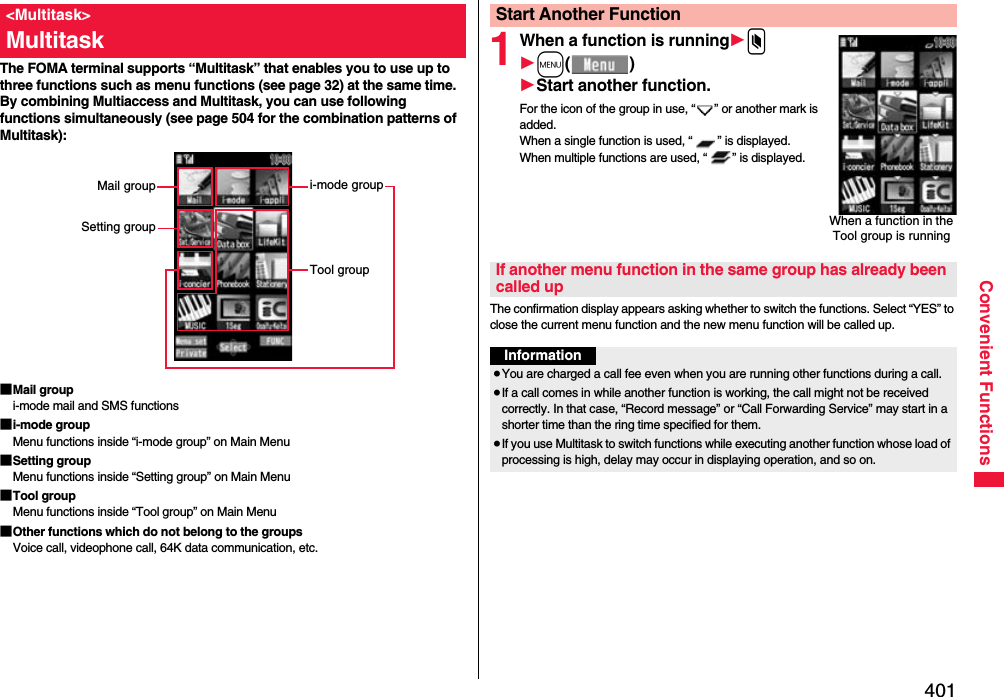 401Convenient FunctionsThe FOMA terminal supports “Multitask” that enables you to use up to three functions such as menu functions (see page 32) at the same time. By combining Multiaccess and Multitask, you can use following functions simultaneously (see page 504 for the combination patterns of Multitask):■Mail groupi-mode mail and SMS functions■i-mode groupMenu functions inside “i-mode group” on Main Menu■Setting groupMenu functions inside “Setting group” on Main Menu■Tool groupMenu functions inside “Tool group” on Main Menu■Other functions which do not belong to the groupsVoice call, videophone call, 64K data communication, etc.&lt;Multitask&gt;Multitaski-mode groupTool groupMail groupSetting group1When a function is running1x1m()1Start another function.For the icon of the group in use, “ ” or another mark is added.When a single function is used, “ ” is displayed. When multiple functions are used, “ ” is displayed.The confirmation display appears asking whether to switch the functions. Select “YES” to close the current menu function and the new menu function will be called up.Start Another FunctionWhen a function in the Tool group is runningIf another menu function in the same group has already been called upInformation≥You are charged a call fee even when you are running other functions during a call.≥If a call comes in while another function is working, the call might not be received correctly. In that case, “Record message” or “Call Forwarding Service” may start in a shorter time than the ring time specified for them.≥If you use Multitask to switch functions while executing another function whose load of processing is high, delay may occur in displaying operation, and so on.