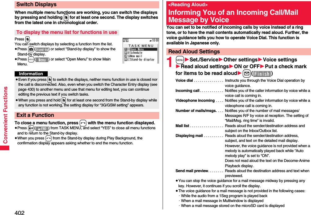 402Convenient FunctionsWhen multiple menu functions are working, you can switch the displays by pressing and holding x for at least one second. The display switches from the latest one in chronological order.Press x.You can switch displays by selecting a function from the list.≥Press c( ) or select “Stand-by display” to show the Stand-by display.≥Press m( ) or select “Open Menu” to show Main Menu.To close a menu function, press h with the menu function displayed.≥Press i( ) from TASK MENU, and select “YES” to close all menu functions and to return to the Stand-by display.≥When you press h from the Stand-by display during Play Background, the confirmation display appears asking whether to end the menu function.Switch DisplaysTo display the menu list for functions in useInformation≥Even if you press .x to switch the displays, neither menu function in use is closed nor the call is disconnected. Also, even when you switch the Character Entry display (see page 430) to another menu and use that menu for editing text, you can continue editing the previous text if you switch tasks.≥When you press and hold .x for at least one second from the Stand-by display while any function is not working, the setting display for “3G/GSM setting” appears.Exit a FunctionYou can set to be notified of incoming calls by voice instead of a ring tone, or to have the mail contents automatically read aloud. Further, the voice guidance tells you how to operate Voice Dial. This function is available in Japanese only.1m1Set./Service1Other settings1Voice settings1Read aloud settings1ON or OFF1Put a check mark for items to be read aloud1l()Voice dial . . . . . . . . . . . . . . .  Instructs you through the Voice Dial operation by voice guidance.Incoming call . . . . . . . . . . . .  Notifies you of the caller information by voice while a voice call is coming in.Videophone incoming  . . . .  Notifies you of the caller information by voice while a videophone call is coming in.Number of mails/msgs.  . . .  Notifies you of the number of mail messages/Messages R/F by voice at reception. The setting of “Mail/Msg. ring time” is invalid.Mail list . . . . . . . . . . . . . . . . .  Reads aloud the sender/destination address and subject on the Inbox/Outbox list.Displaying mail . . . . . . . . . .  Reads aloud the sender/destination address, subject, and text on the detailed mail display. However, the voice guidance is not provided when a melody is automatically played back while “Auto melody play” is set to “ON”. Does not read aloud the text on the Decome-Anime Playback display.Send mail preview. . . . . . . .  Reads aloud the destination address and text when previewed.≥You can stop the voice guidance for a mail message midway by pressing any key. However, it continues if you scroll the display.≥The voice guidance for a mail message is not provided in the following cases: ･While the audio from a 1Seg program is played back ･When a mail message in Multiwindow is displayed･When a mail message stored on the microSD card is displayed&lt;Reading Aloud&gt;Informing You of an Incoming Call/Mail Message by VoiceRead Aloud Settings
