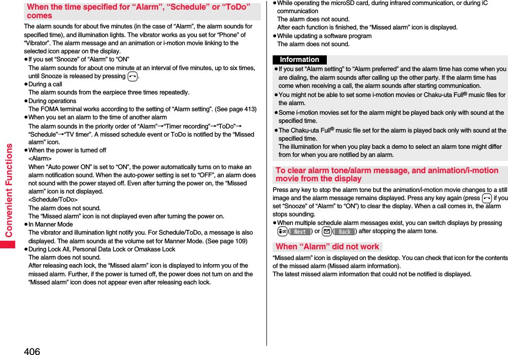 406Convenient FunctionsThe alarm sounds for about five minutes (in the case of “Alarm”, the alarm sounds for specified time), and illumination lights. The vibrator works as you set for “Phone” of “Vibrator”. The alarm message and an animation or i-motion movie linking to the selected icon appear on the display.≥If you set “Snooze” of “Alarm” to “ON”The alarm sounds for about one minute at an interval of five minutes, up to six times, until Snooze is released by pressing h. ≥During a callThe alarm sounds from the earpiece three times repeatedly. ≥During operations The FOMA terminal works according to the setting of “Alarm setting”. (See page 413)≥When you set an alarm to the time of another alarmThe alarm sounds in the priority order of “Alarm”→“Timer recording”→“ToDo”→“Schedule”→“TV timer”. A missed schedule event or ToDo is notified by the “Missed alarm” icon.≥When the power is turned off&lt;Alarm&gt;When “Auto power ON” is set to “ON”, the power automatically turns on to make an alarm notification sound. When the auto-power setting is set to “OFF”, an alarm does not sound with the power stayed off. Even after turning the power on, the “Missed alarm” icon is not displayed.&lt;Schedule/ToDo&gt;The alarm does not sound. The “Missed alarm” icon is not displayed even after turning the power on.≥In Manner ModeThe vibrator and illumination light notify you. For Schedule/ToDo, a message is also displayed. The alarm sounds at the volume set for Manner Mode. (See page 109)≥During Lock All, Personal Data Lock or Omakase LockThe alarm does not sound.After releasing each lock, the “Missed alarm” icon is displayed to inform you of the missed alarm. Further, if the power is turned off, the power does not turn on and the “Missed alarm” icon does not appear even after releasing each lock.When the time specified for “Alarm”, “Schedule” or “ToDo” comes≥While operating the microSD card, during infrared communication, or during iC communicationThe alarm does not sound.After each function is finished, the “Missed alarm” icon is displayed.≥While updating a software programThe alarm does not sound.Press any key to stop the alarm tone but the animation/i-motion movie changes to a still image and the alarm message remains displayed. Press any key again (press h if you set “Snooze” of “Alarm” to “ON”) to clear the display. When a call comes in, the alarm stops sounding.≥When multiple schedule alarm messages exist, you can switch displays by pressing i() or l( ) after stopping the alarm tone.“Missed alarm” icon is displayed on the desktop. You can check that icon for the contents of the missed alarm (Missed alarm information).The latest missed alarm information that could not be notified is displayed.Information≥If you set “Alarm setting” to “Alarm preferred” and the alarm time has come when you are dialing, the alarm sounds after calling up the other party. If the alarm time has come when receiving a call, the alarm sounds after starting communication.≥You might not be able to set some i-motion movies or Chaku-uta Full® music files for the alarm.≥Some i-motion movies set for the alarm might be played back only with sound at the specified time.≥The Chaku-uta Full® music file set for the alarm is played back only with sound at the specified time.The illumination for when you play back a demo to select an alarm tone might differ from for when you are notified by an alarm.To clear alarm tone/alarm message, and animation/i-motion movie from the displayWhen “Alarm” did not work