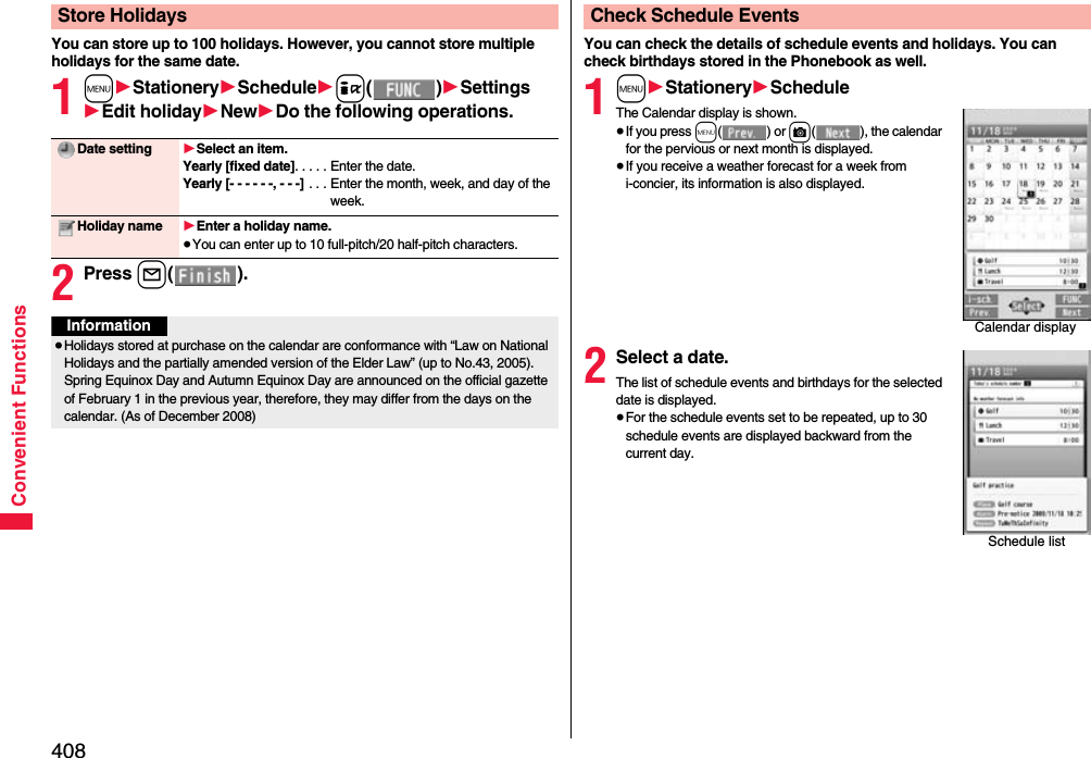408Convenient FunctionsYou can store up to 100 holidays. However, you cannot store multiple holidays for the same date.1m1Stationery1Schedule1i()1Settings1Edit holiday1New1Do the following operations.2Press l().Store HolidaysDate setting 1Select an item.Yearly [fixed date]. . . . . Enter the date.Yearly [- - - - - -, - - -] . . . Enter the month, week, and day of the week.Holiday name 1Enter a holiday name.≥You can enter up to 10 full-pitch/20 half-pitch characters.Information≥Holidays stored at purchase on the calendar are conformance with “Law on National Holidays and the partially amended version of the Elder Law” (up to No.43, 2005). Spring Equinox Day and Autumn Equinox Day are announced on the official gazette of February 1 in the previous year, therefore, they may differ from the days on the calendar. (As of December 2008)You can check the details of schedule events and holidays. You can check birthdays stored in the Phonebook as well.1m1Stationery1ScheduleThe Calendar display is shown.≥If you press m() or c( ), the calendar for the pervious or next month is displayed.≥If you receive a weather forecast for a week from i-concier, its information is also displayed.2Select a date.The list of schedule events and birthdays for the selected date is displayed.≥For the schedule events set to be repeated, up to 30 schedule events are displayed backward from the current day.Check Schedule EventsCalendar displaySchedule list