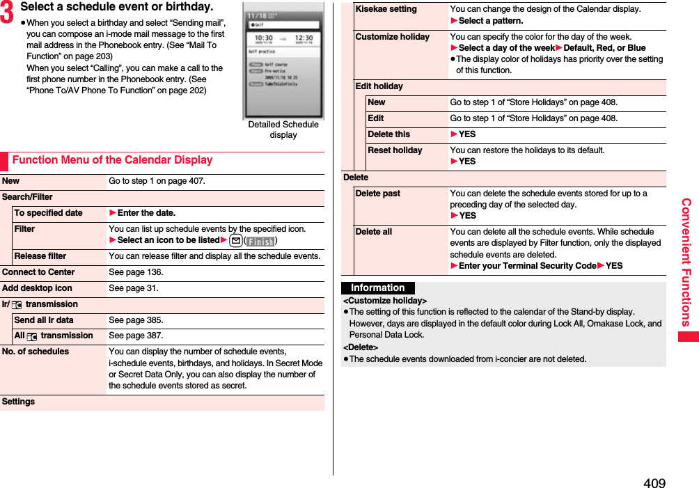 409Convenient Functions3Select a schedule event or birthday.≥When you select a birthday and select “Sending mail”, you can compose an i-mode mail message to the first mail address in the Phonebook entry. (See “Mail To Function” on page 203)When you select “Calling”, you can make a call to the first phone number in the Phonebook entry. (See “Phone To/AV Phone To Function” on page 202)Detailed Schedule displayFunction Menu of the Calendar DisplayNew Go to step 1 on page 407.Search/FilterTo specified date 1Enter the date.Filter You can list up schedule events by the specified icon.1Select an icon to be listed1l() Release filter You can release filter and display all the schedule events.Connect to Center See page 136.Add desktop icon See page 31.Ir/  transmissionSend all Ir data See page 385.All  transmission See page 387.No. of schedules You can display the number of schedule events, i-schedule events, birthdays, and holidays. In Secret Mode or Secret Data Only, you can also display the number of the schedule events stored as secret. SettingsKisekae setting You can change the design of the Calendar display.1Select a pattern.Customize holiday You can specify the color for the day of the week.1Select a day of the week1Default, Red, or Blue≥The display color of holidays has priority over the setting of this function.Edit holidayNew Go to step 1 of “Store Holidays” on page 408.Edit Go to step 1 of “Store Holidays” on page 408.Delete this 1YESReset holiday You can restore the holidays to its default.1YESDeleteDelete past You can delete the schedule events stored for up to a preceding day of the selected day.1YESDelete all You can delete all the schedule events. While schedule events are displayed by Filter function, only the displayed schedule events are deleted.1Enter your Terminal Security Code1YESInformation&lt;Customize holiday&gt;≥The setting of this function is reflected to the calendar of the Stand-by display. However, days are displayed in the default color during Lock All, Omakase Lock, and Personal Data Lock.&lt;Delete&gt;≥The schedule events downloaded from i-concier are not deleted.