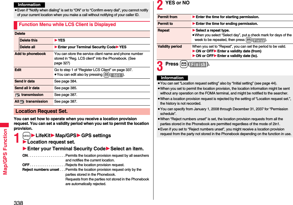 338Map/GPS FunctionYou can set how to operate when you receive a location provision request. You can set a validity period when you set to permit the location provision.1m1LifeKit1Map/GPS1GPS settings1Location request set.1Enter your Terminal Security Code1Select an item.ON . . . . . . . . . . . . . . . . . . . .Permits the location provision request by all searchers and notifies the current location.OFF . . . . . . . . . . . . . . . . . . .Rejects the location provision request.Reject numbers unset . . .Permits the location provision request only by the parties stored in the Phonebook.Requests from the parties not stored in the Phonebook are automatically rejected.Information≥Even if “Notify when dialing” is set to “ON” or to “Confirm every dial”, you cannot notify of your current location when you make a call without notifying of your caller ID.Function Menu while LCS Client is DisplayedDeleteDelete this 1YESDelete all 1Enter your Terminal Security Code1YESAdd to phonebook You can store the service client name and phone number stored in “Reg. LCS client” into the Phonebook. (See page 327)Edit Go to step 1 of “Register LCS Client” on page 337.≥You can edit also by pressing l().Send Ir data See page 384.Send all Ir data See page 385. transmission See page 387.All  transmission See page 387.Location Request Set.2YES or NO3Press l().Permit from 1Enter the time for starting permission.Permit to 1Enter the time for ending permission.Repeat 1Select a repeat type.≥When you select “Select day”, put a check mark for days of the week to be repeated, then press l().Validity period When you set to “Repeat”, you can set the period to be valid.1ON or OFF1Enter a validity date (from)1ON or OFF1Enter a validity date (to).Information≥You can set “Location request setting” also by “Initial setting” (see page 44).≥When you set to permit the location provision, the location information might be sent without any operation on the FOMA terminal, and might be notified to the searcher.≥When a location provision request is rejected by the setting of “Location request set.”, the history is not recorded.≥You can specify from January 1, 2008 through December 31, 2037 for “Permission schedule”.≥When “Reject numbers unset” is set, the location provision requests from all the parties stored in the Phonebook are permitted regardless of the mode of 2in1.≥Even if you set to “Reject numbers unset”, you might receive a location provision request from the party not stored in the Phonebook depending on the function in use.