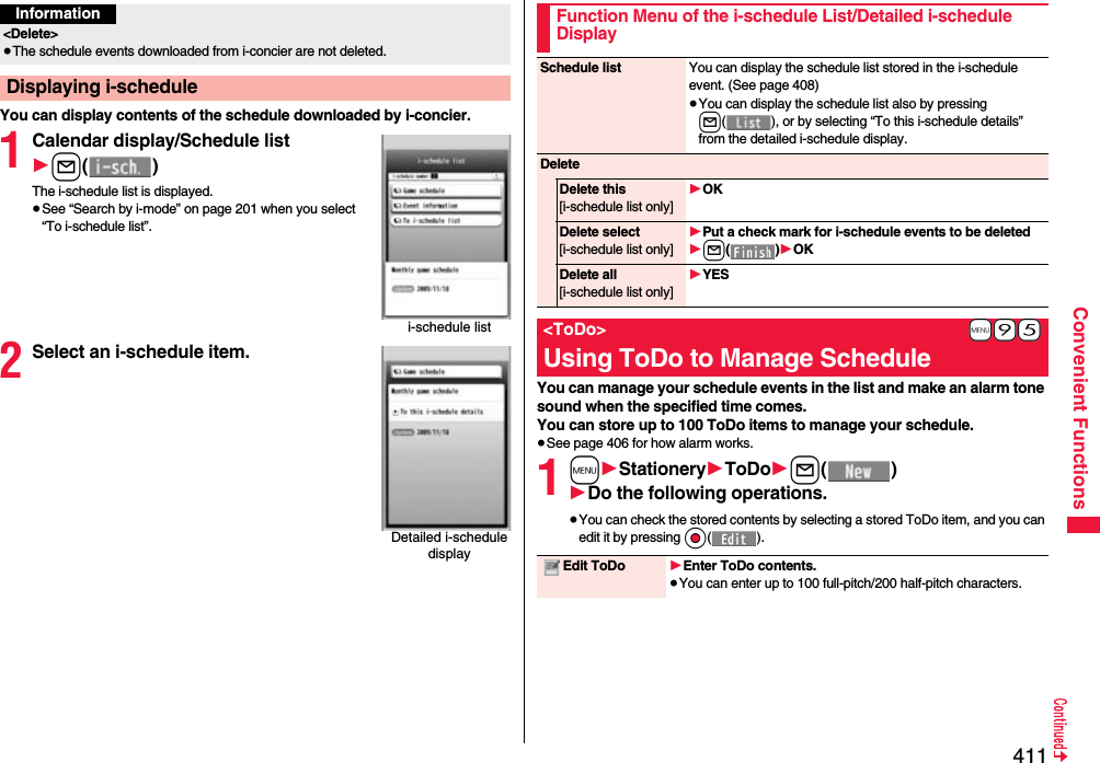 411Convenient FunctionsYou can display contents of the schedule downloaded by i-concier.1Calendar display/Schedule list1l()The i-schedule list is displayed.≥See “Search by i-mode” on page 201 when you select “To i-schedule list”.2Select an i-schedule item.Information&lt;Delete&gt;≥The schedule events downloaded from i-concier are not deleted.Displaying i-schedulei-schedule listDetailed i-schedule displayYou can manage your schedule events in the list and make an alarm tone sound when the specified time comes. You can store up to 100 ToDo items to manage your schedule.≥See page 406 for how alarm works.1m1Stationery1ToDo1l()1Do the following operations.≥You can check the stored contents by selecting a stored ToDo item, and you can edit it by pressing Oo().Function Menu of the i-schedule List/Detailed i-schedule DisplaySchedule list You can display the schedule list stored in the i-schedule event. (See page 408)≥You can display the schedule list also by pressing l( ), or by selecting “To this i-schedule details” from the detailed i-schedule display.DeleteDelete this[i-schedule list only]1OKDelete select[i-schedule list only]1Put a check mark for i-schedule events to be deleted1l()1OKDelete all[i-schedule list only]1YES+m-9-5&lt;ToDo&gt;Using ToDo to Manage ScheduleEdit ToDo 1Enter ToDo contents.≥You can enter up to 100 full-pitch/200 half-pitch characters.