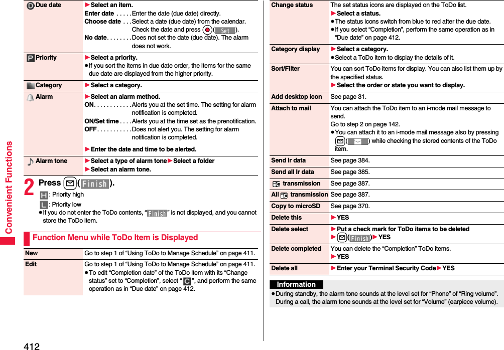 412Convenient Functions2Press l().: Priority high: Priority low≥If you do not enter the ToDo contents, “ ” is not displayed, and you cannot store the ToDo item.Due date 1Select an item.Enter date  . . . . .Enter the date (due date) directly.Choose date  . . .Select a date (due date) from the calendar. Check the date and press Oo().No date. . . . . . . .Does not set the date (due date). The alarm does not work.Priority 1Select a priority.≥If you sort the items in due date order, the items for the same due date are displayed from the higher priority.Category 1Select a category.Alarm 1Select an alarm method.ON. . . . . . . . . . . .Alerts you at the set time. The setting for alarm notification is completed.ON/Set time . . . .Alerts you at the time set as the prenotification.OFF. . . . . . . . . . .Does not alert you. The setting for alarm notification is completed.1Enter the date and time to be alerted.Alarm tone 1Select a type of alarm tone1Select a folder1Select an alarm tone.Function Menu while ToDo Item is DisplayedNew Go to step 1 of “Using ToDo to Manage Schedule” on page 411.Edit Go to step 1 of “Using ToDo to Manage Schedule” on page 411.≥To edit “Completion date” of the ToDo item with its “Change status” set to “Completion”, select “ ”, and perform the same operation as in “Due date” on page 412.Change status The set status icons are displayed on the ToDo list.1Select a status.≥The status icons switch from blue to red after the due date.≥If you select “Completion”, perform the same operation as in “Due date” on page 412.Category display 1Select a category.≥Select a ToDo item to display the details of it.Sort/Filter You can sort ToDo items for display. You can also list them up by the specified status.1Select the order or state you want to display.Add desktop icon See page 31.Attach to mail You can attach the ToDo item to an i-mode mail message to send.Go to step 2 on page 142.≥You can attach it to an i-mode mail message also by pressing l( ) while checking the stored contents of the ToDo item.Send Ir data See page 384.Send all Ir data See page 385. transmission See page 387.All  transmission See page 387.Copy to microSD See page 370.Delete this 1YESDelete select 1Put a check mark for ToDo items to be deleted1l()1YESDelete completed You can delete the “Completion” ToDo items.1YESDelete all 1Enter your Terminal Security Code1YESInformation≥During standby, the alarm tone sounds at the level set for “Phone” of “Ring volume”. During a call, the alarm tone sounds at the level set for “Volume” (earpiece volume).
