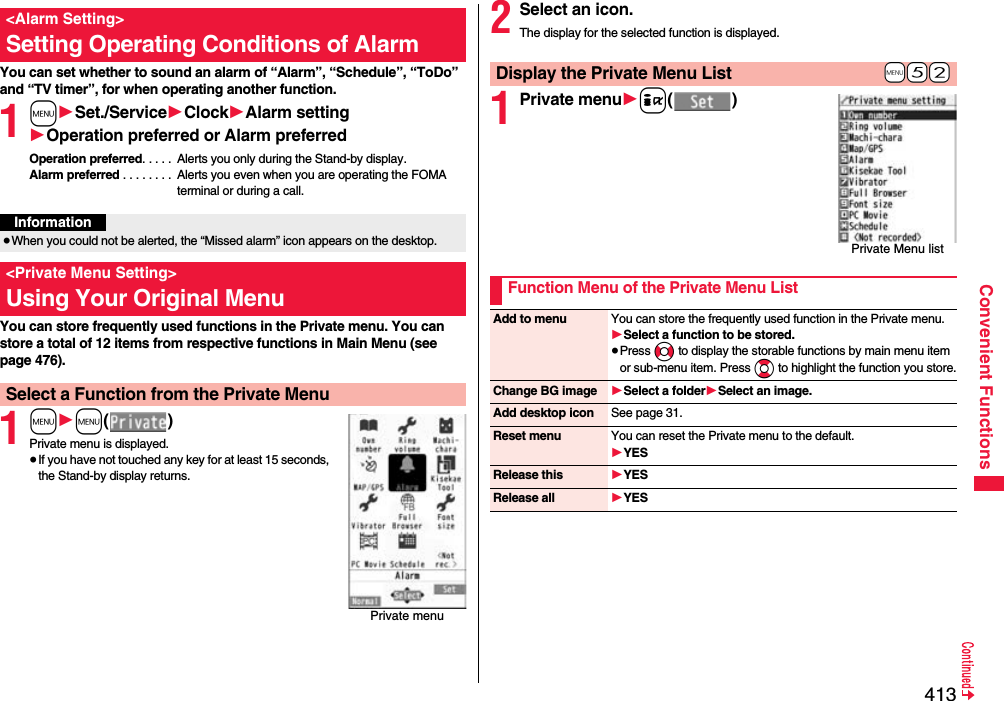 413Convenient FunctionsYou can set whether to sound an alarm of “Alarm”, “Schedule”, “ToDo” and “TV timer”, for when operating another function.1m1Set./Service1Clock1Alarm setting1Operation preferred or Alarm preferredOperation preferred. . . . .  Alerts you only during the Stand-by display.Alarm preferred . . . . . . . .  Alerts you even when you are operating the FOMA terminal or during a call.You can store frequently used functions in the Private menu. You can store a total of 12 items from respective functions in Main Menu (see page 476).1m1m()Private menu is displayed.≥If you have not touched any key for at least 15 seconds, the Stand-by display returns.&lt;Alarm Setting&gt;Setting Operating Conditions of AlarmInformation≥When you could not be alerted, the “Missed alarm” icon appears on the desktop.&lt;Private Menu Setting&gt;Using Your Original MenuSelect a Function from the Private MenuPrivate menu2Select an icon.The display for the selected function is displayed.1Private menu1i()+m-5-2Display the Private Menu ListPrivate Menu listFunction Menu of the Private Menu ListAdd to menu You can store the frequently used function in the Private menu.1Select a function to be stored.≥Press No to display the storable functions by main menu item or sub-menu item. Press Bo to highlight the function you store.Change BG image 1Select a folder1Select an image.Add desktop icon See page 31.Reset menu You can reset the Private menu to the default.1YESRelease this 1YESRelease all 1YES