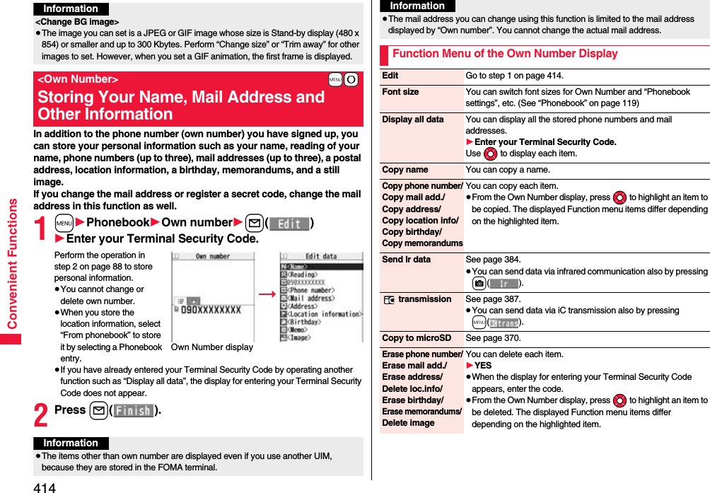 414Convenient FunctionsIn addition to the phone number (own number) you have signed up, you can store your personal information such as your name, reading of your name, phone numbers (up to three), mail addresses (up to three), a postal address, location information, a birthday, memorandums, and a still image.If you change the mail address or register a secret code, change the mail address in this function as well.1m1Phonebook1Own number1l()1Enter your Terminal Security Code.Perform the operation in step 2 on page 88 to store personal information.≥You cannot change or delete own number.≥When you store the location information, select “From phonebook” to store it by selecting a Phonebook entry.≥If you have already entered your Terminal Security Code by operating another function such as “Display all data”, the display for entering your Terminal Security Code does not appear.2Press l().Information&lt;Change BG image&gt;≥The image you can set is a JPEG or GIF image whose size is Stand-by display (480 x 854) or smaller and up to 300 Kbytes. Perform “Change size” or “Trim away” for other images to set. However, when you set a GIF animation, the first frame is displayed.+m-0&lt;Own Number&gt;Storing Your Name, Mail Address and Other InformationOwn Number displayInformation≥The items other than own number are displayed even if you use another UIM, because they are stored in the FOMA terminal.≥The mail address you can change using this function is limited to the mail address displayed by “Own number”. You cannot change the actual mail address.Function Menu of the Own Number DisplayInformationEdit Go to step 1 on page 414.Font size You can switch font sizes for Own Number and “Phonebook settings”, etc. (See “Phonebook” on page 119)Display all data You can display all the stored phone numbers and mail addresses.1Enter your Terminal Security Code.Use Mo to display each item.Copy name You can copy a name.Copy phone number/Copy mail add./Copy address/Copy location info/Copy birthday/Copy memorandumsYou can copy each item.≥From the Own Number display, press Mo to highlight an item to be copied. The displayed Function menu items differ depending on the highlighted item.Send Ir data See page 384.≥You can send data via infrared communication also by pressing c(). transmission See page 387.≥You can send data via iC transmission also by pressing m().Copy to microSD See page 370.Erase phone number/Erase mail add./Erase address/Delete loc.info/Erase birthday/Erase memorandums/ Delete imageYou can delete each item.1YES≥When the display for entering your Terminal Security Code appears, enter the code.≥From the Own Number display, press Mo to highlight an item to be deleted. The displayed Function menu items differ depending on the highlighted item.