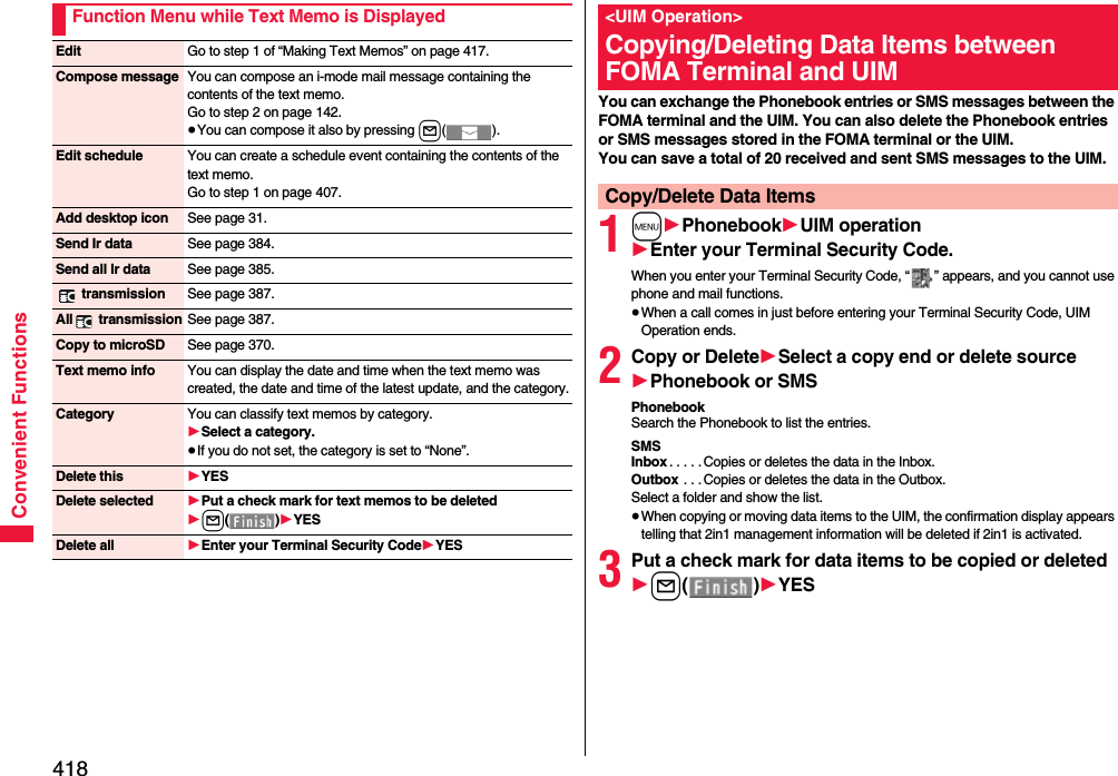 418Convenient FunctionsFunction Menu while Text Memo is DisplayedEdit Go to step 1 of “Making Text Memos” on page 417.Compose message You can compose an i-mode mail message containing the contents of the text memo.Go to step 2 on page 142.≥You can compose it also by pressing l().Edit schedule You can create a schedule event containing the contents of the text memo.Go to step 1 on page 407.Add desktop icon See page 31.Send Ir data See page 384.Send all Ir data See page 385. transmission See page 387.All  transmission See page 387.Copy to microSD See page 370.Text memo info You can display the date and time when the text memo was created, the date and time of the latest update, and the category.Category You can classify text memos by category.1Select a category.≥If you do not set, the category is set to “None”.Delete this 1YESDelete selected 1Put a check mark for text memos to be deleted1l()1YESDelete all 1Enter your Terminal Security Code1YESYou can exchange the Phonebook entries or SMS messages between the FOMA terminal and the UIM. You can also delete the Phonebook entries or SMS messages stored in the FOMA terminal or the UIM.You can save a total of 20 received and sent SMS messages to the UIM.1m1Phonebook1UIM operation1Enter your Terminal Security Code.When you enter your Terminal Security Code, “ ” appears, and you cannot use phone and mail functions.≥When a call comes in just before entering your Terminal Security Code, UIM Operation ends.2Copy or Delete1Select a copy end or delete source1Phonebook or SMSPhonebookSearch the Phonebook to list the entries.SMSInbox . . . . . Copies or deletes the data in the Inbox.Outbox  . . . Copies or deletes the data in the Outbox.Select a folder and show the list.≥When copying or moving data items to the UIM, the confirmation display appears telling that 2in1 management information will be deleted if 2in1 is activated.3Put a check mark for data items to be copied or deleted1l()1YES&lt;UIM Operation&gt;Copying/Deleting Data Items between FOMA Terminal and UIMCopy/Delete Data Items