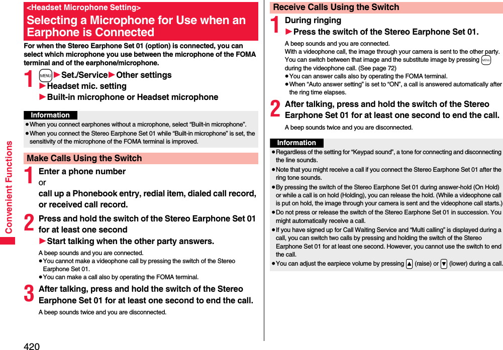 420Convenient FunctionsFor when the Stereo Earphone Set 01 (option) is connected, you can select which microphone you use between the microphone of the FOMA terminal and of the earphone/microphone.1m1Set./Service1Other settings1Headset mic. setting1Built-in microphone or Headset microphone1Enter a phone numberor call up a Phonebook entry, redial item, dialed call record, or received call record.2Press and hold the switch of the Stereo Earphone Set 01 for at least one second1Start talking when the other party answers.A beep sounds and you are connected.≥You cannot make a videophone call by pressing the switch of the Stereo Earphone Set 01.≥You can make a call also by operating the FOMA terminal.3After talking, press and hold the switch of the Stereo Earphone Set 01 for at least one second to end the call.A beep sounds twice and you are disconnected.&lt;Headset Microphone Setting&gt;Selecting a Microphone for Use when an Earphone is ConnectedInformation≥When you connect earphones without a microphone, select “Built-in microphone”.≥When you connect the Stereo Earphone Set 01 while “Built-in microphone” is set, the sensitivity of the microphone of the FOMA terminal is improved.Make Calls Using the Switch1During ringing1Press the switch of the Stereo Earphone Set 01.A beep sounds and you are connected.With a videophone call, the image through your camera is sent to the other party. You can switch between that image and the substitute image by pressing m during the videophone call. (See page 72)≥You can answer calls also by operating the FOMA terminal.≥When “Auto answer setting” is set to “ON”, a call is answered automatically after the ring time elapses.2After talking, press and hold the switch of the Stereo Earphone Set 01 for at least one second to end the call.A beep sounds twice and you are disconnected.Receive Calls Using the SwitchInformation≥Regardless of the setting for “Keypad sound”, a tone for connecting and disconnecting the line sounds.≥Note that you might receive a call if you connect the Stereo Earphone Set 01 after the ring tone sounds.≥By pressing the switch of the Stereo Earphone Set 01 during answer-hold (On Hold) or while a call is on hold (Holding), you can release the hold. (While a videophone call is put on hold, the image through your camera is sent and the videophone call starts.)≥Do not press or release the switch of the Stereo Earphone Set 01 in succession. You might automatically receive a call.≥If you have signed up for Call Waiting Service and “Multi calling” is displayed during a call, you can switch two calls by pressing and holding the switch of the Stereo Earphone Set 01 for at least one second. However, you cannot use the switch to end the call.≥You can adjust the earpiece volume by pressing .&lt; (raise) or .&gt; (lower) during a call.