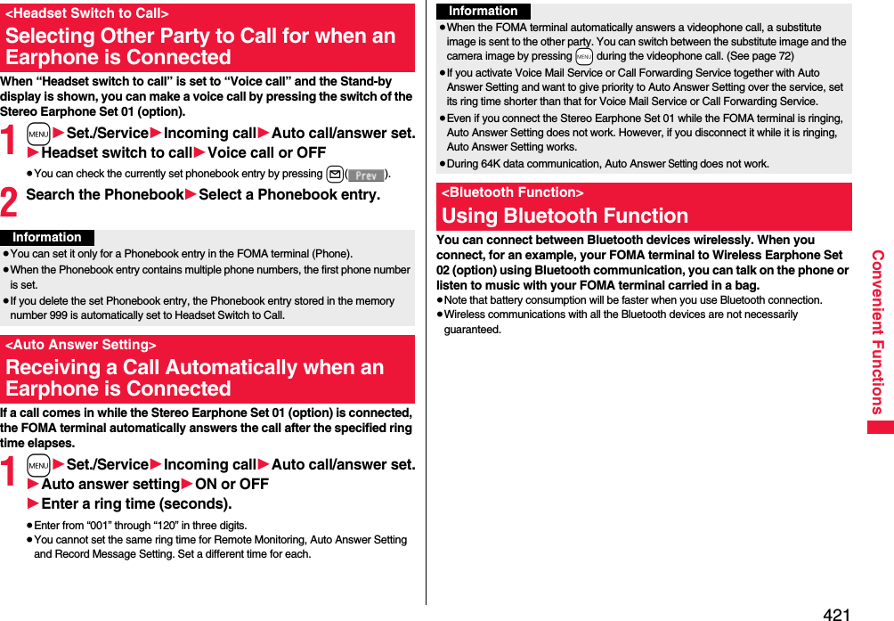 421Convenient FunctionsWhen “Headset switch to call” is set to “Voice call” and the Stand-by display is shown, you can make a voice call by pressing the switch of the Stereo Earphone Set 01 (option).1m1Set./Service1Incoming call1Auto call/answer set.1Headset switch to call1Voice call or OFF≥You can check the currently set phonebook entry by pressing l().2Search the Phonebook1Select a Phonebook entry.If a call comes in while the Stereo Earphone Set 01 (option) is connected, the FOMA terminal automatically answers the call after the specified ring time elapses.1m1Set./Service1Incoming call1Auto call/answer set.1Auto answer setting1ON or OFF1Enter a ring time (seconds).≥Enter from “001” through “120” in three digits.≥You cannot set the same ring time for Remote Monitoring, Auto Answer Setting and Record Message Setting. Set a different time for each.&lt;Headset Switch to Call&gt;Selecting Other Party to Call for when an Earphone is ConnectedInformation≥You can set it only for a Phonebook entry in the FOMA terminal (Phone).≥When the Phonebook entry contains multiple phone numbers, the first phone number is set.≥If you delete the set Phonebook entry, the Phonebook entry stored in the memory number 999 is automatically set to Headset Switch to Call.&lt;Auto Answer Setting&gt;Receiving a Call Automatically when an Earphone is ConnectedYou can connect between Bluetooth devices wirelessly. When you connect, for an example, your FOMA terminal to Wireless Earphone Set 02 (option) using Bluetooth communication, you can talk on the phone or listen to music with your FOMA terminal carried in a bag.≥Note that battery consumption will be faster when you use Bluetooth connection.≥Wireless communications with all the Bluetooth devices are not necessarily guaranteed.Information≥When the FOMA terminal automatically answers a videophone call, a substitute image is sent to the other party. You can switch between the substitute image and the camera image by pressing +m during the videophone call. (See page 72)≥If you activate Voice Mail Service or Call Forwarding Service together with Auto Answer Setting and want to give priority to Auto Answer Setting over the service, set its ring time shorter than that for Voice Mail Service or Call Forwarding Service.≥Even if you connect the Stereo Earphone Set 01 while the FOMA terminal is ringing, Auto Answer Setting does not work. However, if you disconnect it while it is ringing, Auto Answer Setting works.≥During 64K data communication, Auto Answer Setting does not work.&lt;Bluetooth Function&gt;Using Bluetooth Function