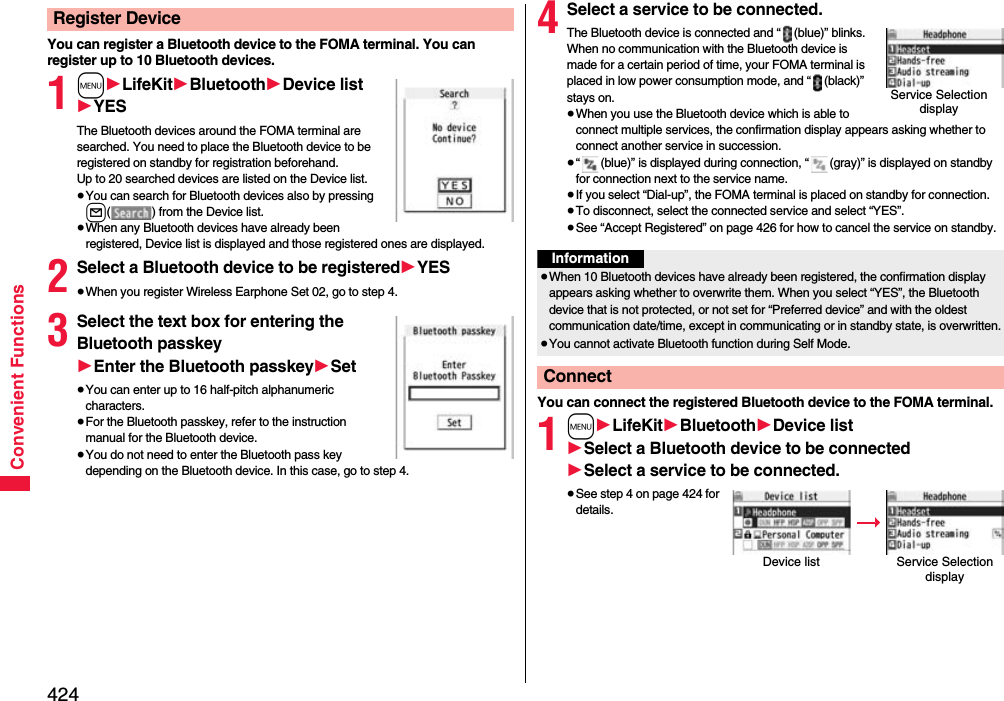 424Convenient FunctionsYou can register a Bluetooth device to the FOMA terminal. You can register up to 10 Bluetooth devices.1m1LifeKit1Bluetooth1Device list1YESThe Bluetooth devices around the FOMA terminal are searched. You need to place the Bluetooth device to be registered on standby for registration beforehand. Up to 20 searched devices are listed on the Device list.≥You can search for Bluetooth devices also by pressing l( ) from the Device list.≥When any Bluetooth devices have already been registered, Device list is displayed and those registered ones are displayed.2Select a Bluetooth device to be registered1YES≥When you register Wireless Earphone Set 02, go to step 4.3Select the text box for entering the Bluetooth passkey1Enter the Bluetooth passkey1Set≥You can enter up to 16 half-pitch alphanumeric characters.≥For the Bluetooth passkey, refer to the instruction manual for the Bluetooth device.≥You do not need to enter the Bluetooth pass key depending on the Bluetooth device. In this case, go to step 4.Register Device 4Select a service to be connected.The Bluetooth device is connected and “ (blue)” blinks. When no communication with the Bluetooth device is made for a certain period of time, your FOMA terminal is placed in low power consumption mode, and “ (black)” stays on.≥When you use the Bluetooth device which is able to connect multiple services, the confirmation display appears asking whether to connect another service in succession.≥“ (blue)” is displayed during connection, “ (gray)” is displayed on standby for connection next to the service name.≥If you select “Dial-up”, the FOMA terminal is placed on standby for connection.≥To disconnect, select the connected service and select “YES”.≥See “Accept Registered” on page 426 for how to cancel the service on standby. You can connect the registered Bluetooth device to the FOMA terminal.1m1LifeKit1Bluetooth1Device list1Select a Bluetooth device to be connected1Select a service to be connected.≥See step 4 on page 424 for details.Service Selection displayInformation≥When 10 Bluetooth devices have already been registered, the confirmation display appears asking whether to overwrite them. When you select “YES”, the Bluetooth device that is not protected, or not set for “Preferred device” and with the oldest communication date/time, except in communicating or in standby state, is overwritten.≥You cannot activate Bluetooth function during Self Mode.ConnectDevice list Service Selection display