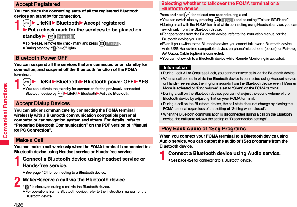 426Convenient FunctionsYou can place the connecting state of all the registered Bluetooth devices on standby for connection.1m1LifeKit1Bluetooth1Accept registered1Put a check mark for the services to be placed on standby1l()≥To release, remove the check mark and press l().≥During standby, “ (blue)” lights.You can suspend all the services that are connected or on standby for connection, and suspend off the Bluetooth function of the FOMA terminal.1m1LifeKit1Bluetooth1Bluetooth power OFF1YES≥You can activate the standby for connection for the previously-connected Bluetooth device by m1LifeKit1Bluetooth1Activate Bluetooth.You can talk or communicate by connecting the FOMA terminal wirelessly with a Bluetooth communication compatible personal computer or car navigation system and others. For details, refer to “Preparing Bluetooth Communication” on the PDF version of “Manual for PC Connection”.You can make a call wirelessly when the FOMA terminal is connected to a Bluetooth device using Headset service or Hands-free service.1Connect a Bluetooth device using Headset service or Hands-free service.≥See page 424 for connecting to a Bluetooth device.2Make/Receive a call via the Bluetooth device.“ ” is displayed during a call via the Bluetooth device.≥For operations from a Bluetooth device, refer to the instruction manual for the Bluetooth device.Accept RegisteredBluetooth Power OFFAccept Dialup DevicesMake a CallPress and hold d for at least one second during a call.≥You can switch also by pressing i( ) and selecting “Talk on BT/Phone”.≥During a call with the FOMA terminal while connecting using Headset service, you can switch only from the Bluetooth device.≥For operations from the Bluetooth device, refer to the instruction manual for the Bluetooth device you use.≥Even if you switch to the Bluetooth device, you cannot talk over a Bluetooth device while USB Hands-free compatible device, earphone/microphone (option), or Flat-plug AV Output Cable (option) is connected.≥You cannot switch to a Bluetooth device while Remote Monitoring is activated.When you connect your FOMA terminal to a Bluetooth device using Audio service, you can output the audio of 1Seg programs from the Bluetooth device.1Connect a Bluetooth device using Audio service.≥See page 424 for connecting to a Bluetooth device.Selecting whether to talk over the FOMA terminal or a Bluetooth deviceInformation≥During Lock All or Omakase Lock, you cannot answer calls via the Bluetooth device.≥When a call comes in while the Bluetooth device is connected using Headset service or Hands-free service, the ring tone sounds from the Bluetooth device even if Manner Mode is activated or “Ring volume” is set to “Silent” on the FOMA terminal.≥During a call on the Bluetooth device, you cannot adjust the sound volume of the Bluetooth device by adjusting that on your FOMA terminal.≥During a call on the Bluetooth device, the call state does not change by closing the FOMA terminal regardless of the setting of “Setting when closed”.≥When the Bluetooth communication is disconnected during a call on the Bluetooth device, the call state follows the setting of “Disconnection settings”.Play Back Audio of 1Seg Programs