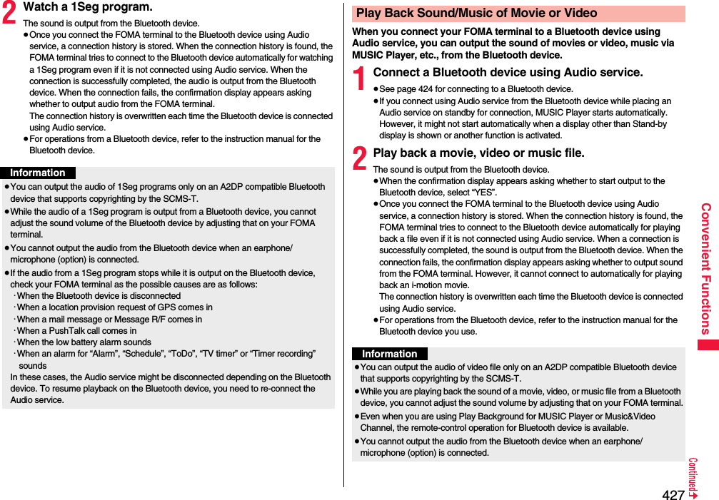 427Convenient Functions2Watch a 1Seg program.The sound is output from the Bluetooth device.≥Once you connect the FOMA terminal to the Bluetooth device using Audio service, a connection history is stored. When the connection history is found, the FOMA terminal tries to connect to the Bluetooth device automatically for watching a 1Seg program even if it is not connected using Audio service. When the connection is successfully completed, the audio is output from the Bluetooth device. When the connection fails, the confirmation display appears asking whether to output audio from the FOMA terminal.The connection history is overwritten each time the Bluetooth device is connected using Audio service.≥For operations from a Bluetooth device, refer to the instruction manual for the Bluetooth device.Information≥You can output the audio of 1Seg programs only on an A2DP compatible Bluetooth device that supports copyrighting by the SCMS-T.≥While the audio of a 1Seg program is output from a Bluetooth device, you cannot adjust the sound volume of the Bluetooth device by adjusting that on your FOMA terminal.≥You cannot output the audio from the Bluetooth device when an earphone/microphone (option) is connected.≥If the audio from a 1Seg program stops while it is output on the Bluetooth device, check your FOMA terminal as the possible causes are as follows:･When the Bluetooth device is disconnected･When a location provision request of GPS comes in･When a mail message or Message R/F comes in･When a PushTalk call comes in･When the low battery alarm sounds･When an alarm for “Alarm”, “Schedule”, “ToDo”, “TV timer” or “Timer recording” soundsIn these cases, the Audio service might be disconnected depending on the Bluetooth device. To resume playback on the Bluetooth device, you need to re-connect the Audio service.When you connect your FOMA terminal to a Bluetooth device using Audio service, you can output the sound of movies or video, music via MUSIC Player, etc., from the Bluetooth device.1Connect a Bluetooth device using Audio service.≥See page 424 for connecting to a Bluetooth device.≥If you connect using Audio service from the Bluetooth device while placing an Audio service on standby for connection, MUSIC Player starts automatically. However, it might not start automatically when a display other than Stand-by display is shown or another function is activated.2Play back a movie, video or music file.The sound is output from the Bluetooth device.≥When the confirmation display appears asking whether to start output to the Bluetooth device, select “YES”.≥Once you connect the FOMA terminal to the Bluetooth device using Audio service, a connection history is stored. When the connection history is found, the FOMA terminal tries to connect to the Bluetooth device automatically for playing back a file even if it is not connected using Audio service. When a connection is successfully completed, the sound is output from the Bluetooth device. When the connection fails, the confirmation display appears asking whether to output sound from the FOMA terminal. However, it cannot connect to automatically for playing back an i-motion movie.The connection history is overwritten each time the Bluetooth device is connected using Audio service.≥For operations from the Bluetooth device, refer to the instruction manual for the Bluetooth device you use.Play Back Sound/Music of Movie or VideoInformation≥You can output the audio of video file only on an A2DP compatible Bluetooth device that supports copyrighting by the SCMS-T.≥While you are playing back the sound of a movie, video, or music file from a Bluetooth device, you cannot adjust the sound volume by adjusting that on your FOMA terminal.≥Even when you are using Play Background for MUSIC Player or Music&amp;Video Channel, the remote-control operation for Bluetooth device is available.≥You cannot output the audio from the Bluetooth device when an earphone/microphone (option) is connected.
