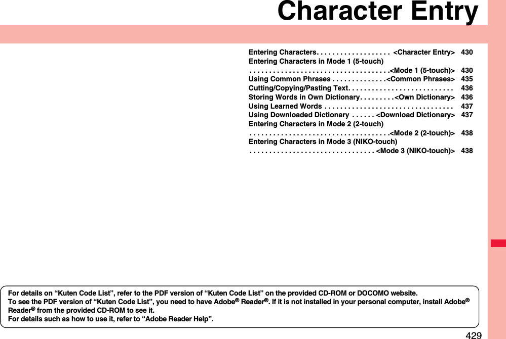 429Character EntryEntering Characters. . . . . . . . . . . . . . . . . . .  &lt;Character Entry&gt; 430Entering Characters in Mode 1 (5-touch). . . . . . . . . . . . . . . . . . . . . . . . . . . . . . . . . . . .&lt;Mode 1 (5-touch)&gt; 430Using Common Phrases . . . . . . . . . . . . . .&lt;Common Phrases&gt; 435Cutting/Copying/Pasting Text. . . . . . . . . . . . . . . . . . . . . . . . . . .  436Storing Words in Own Dictionary. . . . . . . . . &lt;Own Dictionary&gt; 436Using Learned Words . . . . . . . . . . . . . . . . . . . . . . . . . . . . . . . . .  437Using Downloaded Dictionary  . . . . . . &lt;Download Dictionary&gt; 437Entering Characters in Mode 2 (2-touch). . . . . . . . . . . . . . . . . . . . . . . . . . . . . . . . . . . .&lt;Mode 2 (2-touch)&gt; 438Entering Characters in Mode 3 (NIKO-touch). . . . . . . . . . . . . . . . . . . . . . . . . . . . . . . . &lt;Mode 3 (NIKO-touch)&gt; 438For details on “Kuten Code List”, refer to the PDF version of “Kuten Code List” on the provided CD-ROM or DOCOMO website.To see the PDF version of “Kuten Code List”, you need to have Adobe® Reader®. If it is not installed in your personal computer, install Adobe® Reader® from the provided CD-ROM to see it.For details such as how to use it, refer to “Adobe Reader Help”.