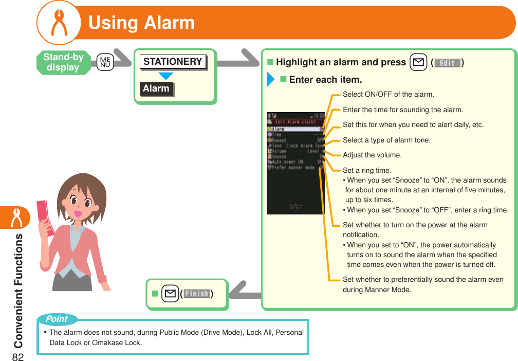 Convenient Functions82Highlight an alarm and press +l ( )■AlarmSTATIONERY+m++l( )■Select ON/OFF of the alarm.Enter the time for sounding the alarm.Set this for when you need to alert daily, etc.Select a type of alarm tone.Adjust the volume.Set whether to turn on the power at the alarm notiﬁcation.•  When you set to “ON”, the power automatically turns on to sound the alarm when the speciﬁed time comes even when the power is turned off.Set whether to preferentially sound the alarm even during Manner Mode.Set a ring time.•  When you set “Snooze” to “ON”, the alarm sounds for about one minute at an internal of ﬁve minutes, up to six times.• When you set “Snooze” to “OFF”, enter a ring time.Enter each item.■Using AlarmThe alarm does not sound, during Public Mode (Drive Mode), Lock All, Personal Data Lock or Omakase Lock.・PointStand-by display