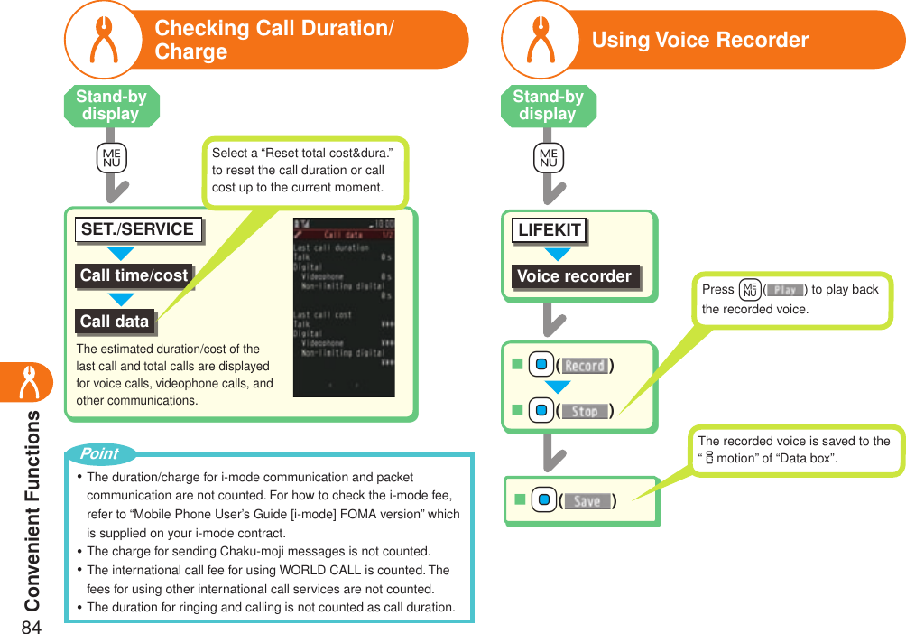 Convenient Functions84Checking Call Duration/ChargeCall time/costSET./SERVICECall data+mSelect a “Reset total cost&amp;dura.” to reset the call duration or call cost up to the current moment.The estimated duration/cost of the last call and total calls are displayed for voice calls, videophone calls, and other communications.Using Voice RecorderVoice recorderLIFEKITO+N+Oo()■O+N+Oo()■O+N+Oo()■Press +m( ) to play back the recorded voice.The recorded voice is saved to the “imotion” of “Data box”.+mThe duration/charge for i-mode communication and packet communication are not counted. For how to check the i-mode fee, refer to “Mobile Phone User’s Guide [i-mode] FOMA version” which is supplied on your i-mode contract.The charge for sending Chaku-moji messages is not counted.The international call fee for using WORLD CALL is counted. The fees for using other international call services are not counted.The duration for ringing and calling is not counted as call duration.・・・・PointStand-by display Stand-by display