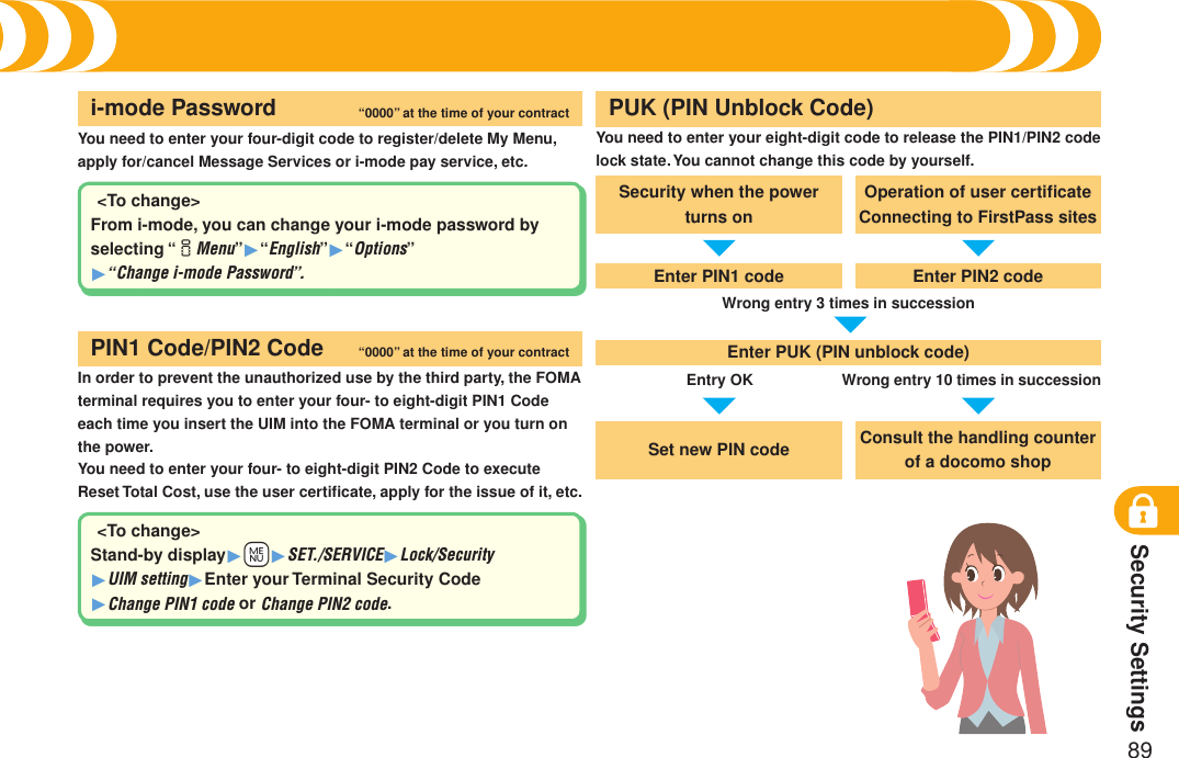 Security Settings89You need to enter your four-digit code to register/delete My Menu, apply for/cancel Message Services or i-mode pay service, etc.i-mode Password “0000” at the time of your contractIn order to prevent the unauthorized use by the third party, the FOMA terminal requires you to enter your four- to eight-digit PIN1 Code each time you insert the UIM into the FOMA terminal or you turn on the power.You need to enter your four- to eight-digit PIN2 Code to execute Reset Total Cost, use the user certiﬁcate, apply for the issue of it, etc.PIN1 Code/PIN2 Code “0000” at the time of your contractYou need to enter your eight-digit code to release the PIN1/PIN2 code lock state. You cannot change this code by yourself.Security when the power turns onEnter PIN1 codeEnter PUK (PIN unblock code)Set new PIN codeOperation of user certiﬁcate Connecting to FirstPass sitesEnter PIN2 codeWrong entry 3 times in successionEntry OKConsult the handling counter of a docomo shopWrong entry 10 times in successionPUK (PIN Unblock Code)&lt;To change&gt;From i-mode, you can change your i-mode password by selecting “iMenu”1“English”1“Options” 1“Change i-mode Password”.&lt;To change&gt;Stand-by display1+m1SET./SERVICE1Lock/Security 1UIM setting1Enter your Terminal Security Code 1Change PIN1 code or Change PIN2 code.