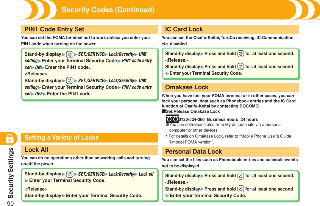 Security Settings90Security Codes (Continued)Setting a Variety of LocksYou can set the FOMA terminal not to work unless you enter your PIN1 code when turning on the power.PIN1 Code Entry SetYou can set the Osaifu-Keitai, ToruCa receiving, iC Communication, etc. disabled.IC Card LockWhen you have lost your FOMA terminal or in other cases, you can lock your personal data such as Phonebook entries and the IC Card function of Osaifu-Keitai by contacting DOCOMO.■Set/Release Omakase Lock0120-524-360  Business hours: 24 hours※ You can set/release also from My docomo site via a personal computer or other devices.For details on Omakase Lock, refer to “Mobile Phone User’s Guide [i-mode] FOMA version”.・Omakase LockYou can do no operations other than answering calls and turning on/off the power.Lock AllYou can set the ﬁles such as Phonebook entries and schedule events  not to be displayed.Personal Data LockStand-by display1+m1SET./SERVICE1Lock/Security1UIM setting1Enter your Terminal Security Code1PIN1 code entry set1ON1Enter the PIN1 code.&lt;Release&gt;Stand-by display1+m1SET./SERVICE1Lock/Security1UIM setting1Enter your Terminal Security Code1PIN1 code entry set1OFF1Enter the PIN1 code.Stand-by display1+m1SET./SERVICE1Lock/Security1Lock all 1Enter your Terminal Security Code.&lt;Release&gt;Stand-by display1Enter your Terminal Security Code.Stand-by display1Press and hold +m for at least one second.&lt;Release&gt;Stand-by display1+Press and hold +m for at least one second 1Enter your Terminal Security Code.Stand-by display1Press and hold +6 +for at least one second.&lt;Release&gt;Stand-by display1+Press and hold+ +6 +for at least one second1Enter your Terminal Security Code.