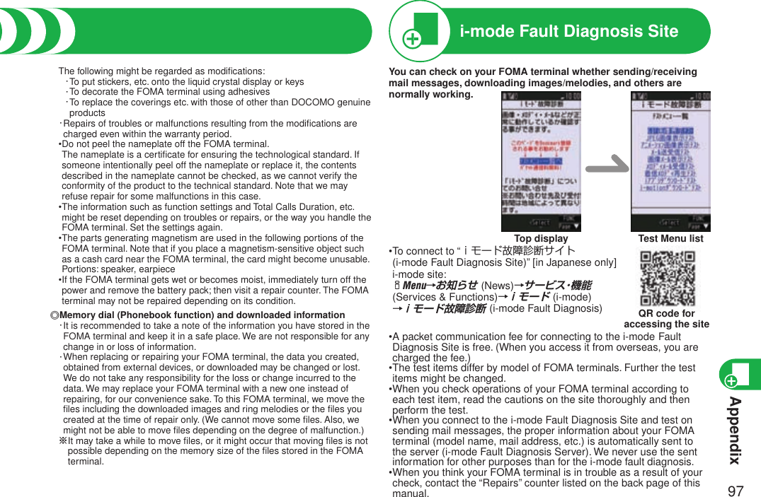 Appendix97Warranty and After ServicesThe following might be regarded as modiﬁcations:・To put stickers, etc. onto the liquid crystal display or keys ・To decorate the FOMA terminal using adhesives ・ To replace the coverings etc. with those of other than DOCOMO genuine products・ Repairs of troubles or malfunctions resulting from the modiﬁcations are charged even within the warranty period.• Do not peel the nameplate off the FOMA terminal. The nameplate is a certiﬁcate for ensuring the technological standard. If someone intentionally peel off the nameplate or replace it, the contents described in the nameplate cannot be checked, as we cannot verify the conformity of the product to the technical standard. Note that we may refuse repair for some malfunctions in this case.• The information such as function settings and Total Calls Duration, etc. might be reset depending on troubles or repairs, or the way you handle the FOMA terminal. Set the settings again.• The parts generating magnetism are used in the following portions of the FOMA terminal. Note that if you place a magnetism-sensitive object such as a cash card near the FOMA terminal, the card might become unusable. Portions: speaker, earpiece• If the FOMA terminal gets wet or becomes moist, immediately turn off the power and remove the battery pack; then visit a repair counter. The FOMA terminal may not be repaired depending on its condition.◎Memory dial (Phonebook function) and downloaded information・ It is recommended to take a note of the information you have stored in the FOMA terminal and keep it in a safe place. We are not responsible for any change in or loss of information.・ When replacing or repairing your FOMA terminal, the data you created, obtained from external devices, or downloaded may be changed or lost. We do not take any responsibility for the loss or change incurred to the data. We may replace your FOMA terminal with a new one instead of repairing, for our convenience sake. To this FOMA terminal, we move the ﬁles including the downloaded images and ring melodies or the ﬁles you created at the time of repair only. (We cannot move some ﬁles. Also, we might not be able to move ﬁles depending on the degree of malfunction.)※ It may take a while to move ﬁles, or it might occur that moving ﬁles is not possible depending on the memory size of the ﬁles stored in the FOMA terminal.i-mode Fault Diagnosis SiteYou can check on your FOMA terminal whether sending/receiving mail messages, downloading images/melodies, and others are normally working.Top display Test Menu list• To connect to “ｉモード故障診断サイト  (i-mode Fault Diagnosis Site)” [in Japanese only] i-mode site: iMenu→お知らせ (News)→サービス・機能 (Services &amp; Functions)→ｉモード (i-mode)  →ｉモード故障診断 (i-mode Fault Diagnosis)• A packet communication fee for connecting to the i-mode Fault Diagnosis Site is free. (When you access it from overseas, you are charged the fee.)• The test items differ by model of FOMA terminals. Further the test items might be changed.• When you check operations of your FOMA terminal according to each test item, read the cautions on the site thoroughly and then perform the test.• When you connect to the i-mode Fault Diagnosis Site and test on sending mail messages, the proper information about your FOMA terminal (model name, mail address, etc.) is automatically sent to the server (i-mode Fault Diagnosis Server). We never use the sent information for other purposes than for the i-mode fault diagnosis.• When you think your FOMA terminal is in trouble as a result of your check, contact the “Repairs” counter listed on the back page of this manual.QR code for  accessing the site