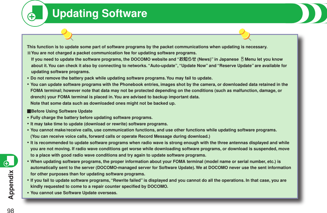 Appendix98Updating SoftwareThis function is to update some part of software programs by the packet communications when updating is necessary.※  You are not charged a packet communication fee for updating software programs. If you need to update the software programs, the DOCOMO website and “お知らせ (News)” in Japanese iMenu let you know about it. You can check it also by connecting to networks. “Auto-update”, “Update Now” and “Reserve Update” are available for updating software programs.Do not remove the battery pack while updating software programs. You may fail to update.You can update software programs with the Phonebook entries, images shot by the camera, or downloaded data retained in the FOMA terminal; however note that data may not be protected depending on the conditions (such as malfunction, damage, or drench) your FOMA terminal is placed in. You are advised to backup important data. Note that some data such as downloaded ones might not be backed up.■Before Using Software UpdateFully charge the battery before updating software programs.It may take time to update (download or rewrite) software programs.You cannot make/receive calls, use communication functions, and use other functions while updating software programs. (You can receive voice calls, forward calls or operate Record Message during download.)It is recommended to update software programs when radio wave is strong enough with the three antennas displayed and while you are not moving. If radio wave conditions get worse while downloading software programs, or download is suspended, move to a place with good radio wave conditions and try again to update software programs.When updating software programs, the proper information about your FOMA terminal (model name or serial number, etc.) is automatically sent to the server (DOCOMO-managed server for Software Update). We at DOCOMO never use the sent information for other purposes than for updating software programs.If you fail to update software programs, “Rewrite failed” is displayed and you cannot do all the operations. In that case, you are kindly requested to come to a repair counter speciﬁed by DOCOMO.You cannot use Software Update overseas.・・・・・・・・・