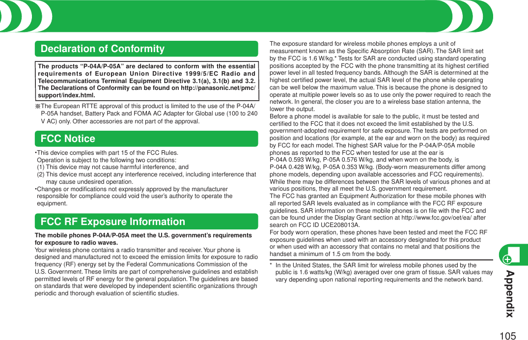 Appendix105Speciﬁc Absorption Rate (SAR) of Mobile PhoneDeclaration of ConformityThe products “P-04A/P-05A” are declared to conform with the essential requirements of European Union Directive 1999/5/EC Radio and Telecommunications Terminal Equipment Directive 3.1(a), 3.1(b) and 3.2. The Declarations of Conformity can be found on http://panasonic.net/pmc/support/index.html.※ The European RTTE approval of this product is limited to the use of the P-04A/P-05A handset, Battery Pack and FOMA AC Adapter for Global use (100 to 240 V AC) only. Other accessories are not part of the approval.FCC Notice• This device complies with part 15 of the FCC Rules. Operation is subject to the following two conditions: (1) This device may not cause harmful interference, and (2)  This device must accept any interference received, including interference that may cause undesired operation.• Changes or modiﬁcations not expressly approved by the manufacturer responsible for compliance could void the user’s authority to operate the equipment.FCC RF Exposure InformationThe mobile phones P-04A/P-05A meet the U.S. government’s requirements for exposure to radio waves.Your wireless phone contains a radio transmitter and receiver. Your phone is designed and manufactured not to exceed the emission limits for exposure to radio frequency (RF) energy set by the Federal Communications Commission of the U.S. Government. These limits are part of comprehensive guidelines and establish permitted levels of RF energy for the general population. The guidelines are based on standards that were developed by independent scientiﬁc organizations through periodic and thorough evaluation of scientiﬁc studies.The exposure standard for wireless mobile phones employs a unit of measurement known as the Speciﬁc Absorption Rate (SAR). The SAR limit set by the FCC is 1.6 W/kg.* Tests for SAR are conducted using standard operating positions accepted by the FCC with the phone transmitting at its highest certiﬁed power level in all tested frequency bands. Although the SAR is determined at the highest certiﬁed power level, the actual SAR level of the phone while operating can be well below the maximum value. This is because the phone is designed to operate at multiple power levels so as to use only the power required to reach the network. In general, the closer you are to a wireless base station antenna, the lower the output.Before a phone model is available for sale to the public, it must be tested and certiﬁed to the FCC that it does not exceed the limit established by the U.S. government-adopted requirement for safe exposure. The tests are performed on position and locations (for example, at the ear and worn on the body) as required by FCC for each model. The highest SAR value for the P-04A/P-05A mobile phones as reported to the FCC when tested for use at the ear is  P-04A 0.593 W/kg, P-05A 0.576 W/kg, and when worn on the body, is  P-04A 0.428 W/kg, P-05A 0.353 W/kg. (Body-worn measurements differ among phone models, depending upon available accessories and FCC requirements). While there may be differences between the SAR levels of various phones and at various positions, they all meet the U.S. government requirement.The FCC has granted an Equipment Authorization for these mobile phones with all reported SAR levels evaluated as in compliance with the FCC RF exposure guidelines. SAR information on these mobile phones is on ﬁle with the FCC and can be found under the Display Grant section at http://www.fcc.gov/oet/ea/ after search on FCC ID UCE208013A.For body worn operation, these phones have been tested and meet the FCC RF exposure guidelines when used with an accessory designated for this product or when used with an accessory that contains no metal and that positions the handset a minimum of 1.5 cm from the body.*   In the United States, the SAR limit for wireless mobile phones used by the public is 1.6 watts/kg (W/kg) averaged over one gram of tissue. SAR values may vary depending upon national reporting requirements and the network band.