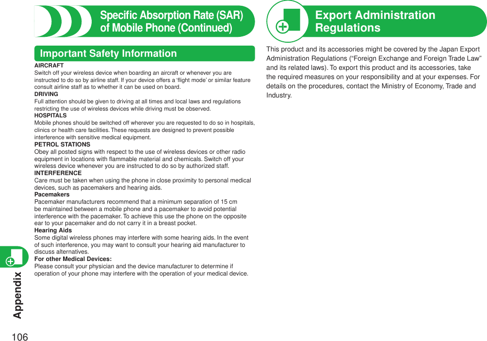 Appendix106Speciﬁc Absorption Rate (SAR) of Mobile Phone (Continued)Important Safety InformationAIRCRAFTSwitch off your wireless device when boarding an aircraft or whenever you are instructed to do so by airline staff. If your device offers a ‘ﬂight mode’ or similar feature consult airline staff as to whether it can be used on board.DRIVINGFull attention should be given to driving at all times and local laws and regulations restricting the use of wireless devices while driving must be observed.HOSPITALSMobile phones should be switched off wherever you are requested to do so in hospitals, clinics or health care facilities. These requests are designed to prevent possible interference with sensitive medical equipment.PETROL STATIONSObey all posted signs with respect to the use of wireless devices or other radio equipment in locations with ﬂammable material and chemicals. Switch off your wireless device whenever you are instructed to do so by authorized staff.INTERFERENCECare must be taken when using the phone in close proximity to personal medical devices, such as pacemakers and hearing aids.PacemakersPacemaker manufacturers recommend that a minimum separation of 15 cm be maintained between a mobile phone and a pacemaker to avoid potential interference with the pacemaker. To achieve this use the phone on the opposite ear to your pacemaker and do not carry it in a breast pocket.Hearing AidsSome digital wireless phones may interfere with some hearing aids. In the event of such interference, you may want to consult your hearing aid manufacturer to discuss alternatives.For other Medical Devices:Please consult your physician and the device manufacturer to determine if operation of your phone may interfere with the operation of your medical device.This product and its accessories might be covered by the Japan Export Administration Regulations (“Foreign Exchange and Foreign Trade Law” and its related laws). To export this product and its accessories, take the required measures on your responsibility and at your expenses. For details on the procedures, contact the Ministry of Economy, Trade and Industry.Export Administration Regulations