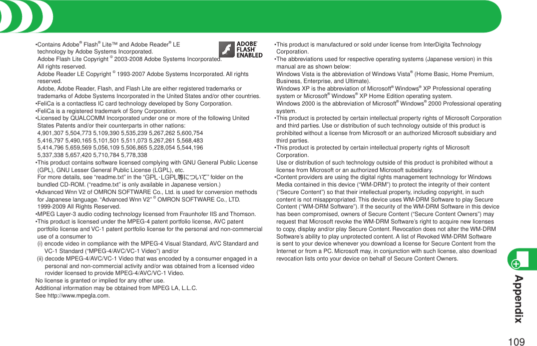 Appendix109•  Contains Adobe® Flash® Lite™ and Adobe Reader® LE  technology by Adobe Systems Incorporated. Adobe Flash Lite Copyright © 2003-2008 Adobe Systems Incorporated.  All rights reserved. Adobe Reader LE Copyright © 1993-2007 Adobe Systems Incorporated. All rights reserved. Adobe, Adobe Reader, Flash, and Flash Lite are either registered trademarks or trademarks of Adobe Systems Incorporated in the United States and/or other countries.•FeliCa is a contactless IC card technology developed by Sony Corporation.•FeliCa is a registered trademark of Sony Corporation.• Licensed by QUALCOMM Incorporated under one or more of the following United States Patents and/or their counterparts in other nations: 4,901,307 5,504,773 5,109,390 5,535,239 5,267,262 5,600,754 5,416,797 5,490,165 5,101,501 5,511,073 5,267,261 5,568,483 5,414,796 5,659,569 5,056,109 5,506,865 5,228,054 5,544,196 5,337,338 5,657,420 5,710,784 5,778,338• This product contains software licensed complying with GNU General Public License (GPL), GNU Lesser General Public License (LGPL), etc. For more details, see “readme.txt” in the “GPL・LGPL等について” folder on the bundled CD-ROM. (“readme.txt” is only available in Japanese version.)• Advanced Wnn V2 of OMRON SOFTWARE Co., Ltd. is used for conversion methods for Japanese language. “Advanced Wnn V2” © OMRON SOFTWARE Co., LTD. 1999-2009 All Rights Reserved.•MPEG Layer-3 audio coding technology licensed from Fraunhofer IIS and Thomson.• This product is licensed under the MPEG-4 patent portfolio license, AVC patent portfolio license and VC-1 patent portfolio license for the personal and non-commercial use of a consumer to  (i)  encode video in compliance with the MPEG-4 Visual Standard, AVC Standard and VC-1 Standard (“MPEG-4/AVC/VC-1 Video”) and/or (ii)  decode MPEG-4/AVC/VC-1 Video that was encoded by a consumer engaged in a personal and non-commercial activity and/or was obtained from a licensed video rovider licensed to provide MPEG-4/AVC/VC-1 Video.No license is granted or implied for any other use.Additional information may be obtained from MPEG LA, L.L.C.See http://www.mpegla.com.• This product is manufactured or sold under license from InterDigita Technology Corporation.• The abbreviations used for respective operating systems (Japanese version) in this manual are as shown below: Windows Vista is the abbreviation of Windows Vista® (Home Basic, Home Premium, Business, Enterprise, and Ultimate). Windows XP is the abbreviation of Microsoft® Windows® XP Professional operating system or Microsoft® Windows® XP Home Edition operating system. Windows 2000 is the abbreviation of Microsoft® Windows® 2000 Professional operating system.• This product is protected by certain intellectual property rights of Microsoft Corporation and third parties. Use or distribution of such technology outside of this product is prohibited without a license from Microsoft or an authorized Microsoft subsidiary and third parties.• This product is protected by certain intellectual property rights of Microsoft Corporation. Use or distribution of such technology outside of this product is prohibited without a license from Microsoft or an authorized Microsoft subsidiary.• Content providers are using the digital rights management technology for Windows Media contained in this device (“WM-DRM”) to protect the integrity of their content (“Secure Content”) so that their intellectual property, including copyright, in such content is not misappropriated. This device uses WM-DRM Software to play Secure Content (“WM-DRM Software”). If the security of the WM-DRM Software in this device has been compromised, owners of Secure Content (“Secure Content Owners”) may request that Microsoft revoke the WM-DRM Software’s right to acquire new licenses to copy, display and/or play Secure Content. Revocation does not alter the WM-DRM Software’s ability to play unprotected content. A list of Revoked WM-DRM Software is sent to your device whenever you download a license for Secure Content from the Internet or from a PC. Microsoft may, in conjunction with such license, also download revocation lists onto your device on behalf of Secure Content Owners.Intellectual Property Right