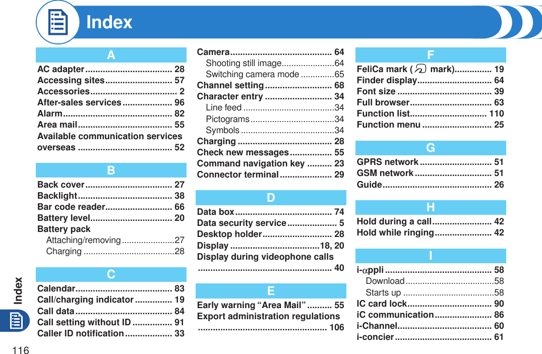 Index116AAC adapter ................................... 28Accessing sites ........................... 57Accessories ................................... 2After-sales services .................... 96Alarm ............................................ 82Area mail ...................................... 55Available communication services overseas ...................................... 52BBack cover ................................... 27Backlight ...................................... 38Bar code reader ........................... 66Battery level ................................. 20Battery packAttaching/removing ......................27Charging ......................................28CCalendar ....................................... 83Call/charging indicator ............... 19Call data ....................................... 84Call setting without ID ................ 91Caller ID notiﬁcation ................... 33Camera ......................................... 64Shooting still image ......................64Switching camera mode ..............65Channel setting ........................... 68Character entry ........................... 34Line feed ......................................34Pictograms ...................................34Symbols .......................................34Charging ...................................... 28Check new messages ................. 55Command navigation key .......... 23Connector terminal ..................... 29DData box ....................................... 74Data security service .................... 5Desktop holder ............................ 28Display ....................................18, 20Display during videophone calls  ...................................................... 40EEarly warning “Area Mail” .......... 55Export administration regulations  .................................................... 106FFeliCa mark (f mark)............... 19Finder display .............................. 64Font size ...................................... 39Full browser ................................. 63Function list ............................... 110Function menu ............................ 25GGPRS network ............................. 51GSM network ............................... 51Guide ............................................ 26HHold during a call ........................ 42Hold while ringing ....................... 42Ii-appli ........................................... 58Download .....................................58Starts up ......................................58IC card lock .................................. 90iC communication ....................... 86i-Channel ...................................... 60i-concier ....................................... 61Index
