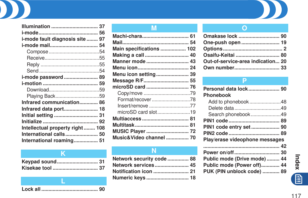Index117Illumination ................................. 37i-mode .......................................... 56i-mode fault diagnosis site ........ 97i-mode mail.................................. 54Compose .....................................54Receive ........................................55Reply ...........................................55Send ............................................54i-mode password ........................ 89i-motion ....................................... 59Download.....................................59Playing Back ................................59Infrared communication ............. 86Infrared data port ........................ 18Initial setting ............................... 31Initialize ....................................... 92Intellectual property right ........ 108International calls ....................... 50International roaming ................. 51KKeypad sound ............................. 31Kisekae tool ................................ 37LLock all ........................................ 90MMachi-chara ................................. 61Mail............................................... 54Main speciﬁcations .................. 102Making a call ............................... 40Manner mode .............................. 43Menu icon .................................... 24Menu icon setting ....................... 39Message R/F................................ 55microSD card .............................. 76Copy/move ..................................79Format/recover ............................78Insert/remove ..............................77microSD card slot ........................19Multiaccess ................................. 81Multitask ...................................... 81MUSIC Player .............................. 72Music&amp;Video channel ................ 70NNetwork security code ............... 88Network services ........................ 45Notiﬁcation icon ......................... 21Numeric keys .............................. 18OOmakase lock ............................. 90One-push open ........................... 19Options .......................................... 2Osaifu-Keitai ............................... 80Out-of-service-area indication... 20Own number ................................ 33PPersonal data lock ...................... 90PhonebookAdd to phonebook .......................48Delete data ..................................49Search phonebook ......................49PIN1 code .................................... 89PIN1 code entry set .................... 90PIN2 code .................................... 89Play/erase videophone messages ...................................................... 42Power on/off ................................ 30Public mode (Drive mode) ......... 44Public mode (Power off) ............. 44PUK (PIN unblock code) ............ 89