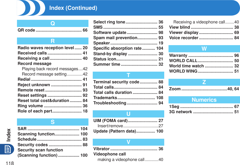Index118QQR code ....................................... 66RRadio waves reception level ...... 20Received calls ............................. 41Receiving a call ........................... 40Record messagePlaying back record messages ....42Record message setting ..............42Redial ........................................... 41Reject unknown .......................... 91Remote reset ............................... 93Reset settings ............................. 92Reset total cost&amp;duration .......... 84Ring volume ................................ 36Role of each part ......................... 18SSAR ............................................ 104Scanning function ..................... 100Schedule ...................................... 83Security codes ............................ 88Security scan function  (Scanning function) .................. 100Select ring tone ........................... 36SMS .............................................. 55Software update .......................... 98Spam mail prevention ................. 93Speaker ........................................ 19Speciﬁc absorption rate ........... 104Stand-by display ......................... 30Status icon ................................... 21Summer time ............................... 32TTerminal security code ............... 88Total calls ..................................... 84Total calls duration ..................... 84Trademarks ................................ 108Troubleshooting .......................... 94UUIM (FOMA card) ......................... 27Insert/remove ...............................27Update (Pattern data) ................ 100VVibrator ........................................ 36Videophone callmaking a videophone call ............40Receiving a videophone call ........40View blind .................................... 38Viewer display ............................. 69Voice recorder ............................. 84WWarranty ...................................... 96WORLD CALL .............................. 50World time watch ........................ 32WORLD WING .............................. 51ZZoom .......................................40, 64Numerics1Seg ............................................. 673G network .................................. 51Index (Continued)