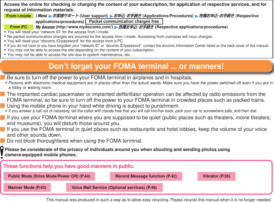 These functions help you have good manners in public.Public Mode (Drive Mode/Power Off) (P.44) 　　　 Record Message function (P.42) 　　　 Vibrator (P.36)Manner Mode (P.43) 　　　 Voice Mail Service (Optional services) (P.46)Access the online for checking or charging the content of your subscription, for application of respective services, and for request of Information materials.From i-mode    i Menu 1お客様サポート (User support) 1お申込・お手続き (Applications/Procedures) 1各種お申込・お手続き (Respective applications/procedures)  Packet communication charges freeFrom PC   My docomo (http://www.mydocomo.com/) 1各種お申込・お手続き (Respective applications/procedures)You will need your “network ID” for the access from i-mode.No packet communication charges are incurred for the access from i-mode. Accessing from overseas will incur charges.You will need your “docomo ID/password” for the access from a PC.If you do not have or you have forgotten your “network ID” or “docomo ID/password”, contact the docomo Information Center listed on the back cover of this manual.You may not be able to access the site depending on the content of your subscription.You may not be able to access the site due to system maintenance, etc.・・・・・・Don’t forget your FOMA terminal ... or manners!Be sure to turn off the power to your FOMA terminal in airplanes and in hospitals.Persons with electronic medical equipment are in places other than the actual wards. Make sure you have the power switched off even if you are in a lobby or waiting room.The implanted cardiac pacemaker or implanted deﬁbrillator operation can be affected by radio emissions from the FOMA terminal, so be sure to turn off the power to your FOMA terminal in crowded places such as packed trains.Using the mobile phone in your hand while driving is subject to punishment.If you answer a call out of necessity, tell the caller with Hands-free that you will call him/her back, park your car to somewhere safe, and then dial.If you use your FOMA terminal where you are supposed to be quiet (public places such as theaters, movie theaters, and museums), you will disturb those around you.If you use the FOMA terminal in quiet places such as restaurants and hotel lobbies, keep the volume of your voice and other sounds down.Do not block thoroughfares when using the FOMA terminal.■・■■・■■■This manual was produced in such a way as to allow easy recycling. Please recycle this manual when it is no longer needed.   Please be considerate of the privacy of individuals around you when shooting and sending photos using  camera-equipped mobile phones.