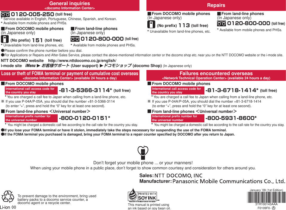 General inquiries&lt;docomo Information Center&gt; Repairs 0120-005-250 (toll free)* Service available in English, Portuguese, Chinese, Spanish, and Korean.* Available from mobile phones and PHSs. From DOCOMO mobile phones(In Japanese only)(No preﬁx) 113 (toll free)* Unavailable from land-line phones, etc.■ From land-line phones(In Japanese only) 0120-800-000 (toll free)* Available from mobile phones and PHSs.■ From DOCOMO mobile phones(In Japanese only)(No preﬁx) 151 (toll free)* Unavailable from land-line phones, etc.■ From land-line phones(In Japanese only) 0120-800-000 (toll free)* Available from mobile phones and PHSs.■Please conﬁrm the phone number before you dial.For Applications or Repairs and After-Sales Service, please contact the above-mentioned information center or the docomo shop etc. near you on the NTT DOCOMO website or the i-mode site.●●NTT DOCOMO website    http://www.nttdocomo.co.jp/english/i-mode site   iMenu 1 お客様サポート (User support) 1ドコモショップ (docomo Shop) (In Japanese only)Loss or theft of FOMA terminal or payment of cumulative cost overseas&lt;docomo Information Center&gt; (available 24 hours a day) Failures encountered overseas&lt;Network Technical Operation Center&gt; (available 24 hours a day) From DOCOMO mobile phonesInternational call access code for  the country you stay  -81-3-5366-3114* (toll free)* You are charged a call fee to Japan when calling from a land-line phone, etc. If you use P-04A/P-05A, you should dial the number +81-3-5366-3114  (to enter “+”, press and hold the “0” key for at least one second).■※ From DOCOMO mobile phonesInternational call access code for  the country you stay  -81-3-6718-1414* (toll free)* You are charged a call fee to Japan when calling from a land-line phone, etc. If you use P-04A/P-05A, you should dial the number +81-3-6718-1414  (to enter “+”, press and hold the “0” key for at least one second).■※ From land-line phones ＜Universal number＞International preﬁx number for  the universal number  -800-0120-0151** You might be charged a domestic call fee according to the call rate for the country you stay.■ From land-line phones ＜Universal number＞International preﬁx number for  the universal number  -800-5931-8600** You might be charged a domestic call fee according to the call rate for the country you stay.■If you lose your FOMA terminal or have it stolen, immediately take the steps necessary for suspending the use of the FOMA terminal.If the FOMA terminal you purchased is damaged, bring your FOMA terminal to a repair counter speciﬁed by DOCOMO after you return to Japan.●●Don’t forget your mobile phone ... or your manners!When using your mobile phone in a public place, don’t forget to show common courtesy and consideration for others around you.Sales: Manufacturer: To prevent damage to the environment, bring used battery packs to a docomo service counter, a docomo agent or a recycle center. This manual is printed using an ink based on soy bean oil.January ’09 (1st Edition)3TR100143AAAF0109F0-  A