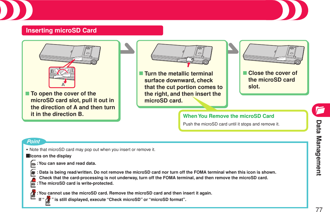 Data Management77Inserting microSD CardTo open the cover of the microSD card slot, pull it out in the direction of A and then turn it in the direction B.■Turn the metallic terminal surface downward, check that the cut portion comes to the right, and then insert the microSD card.■Close the cover of the microSD card slot.■Using microSD CardNote that microSD card may pop out when you insert or remove it.■Icons on the display: You can save and read data.:  Data is being read/written. Do not remove the microSD card nor turn off the FOMA terminal when this icon is shown. Check that the card-processing is not underway, turn off the FOMA terminal, and then remove the microSD card.: The microSD card is write-protected.:  You cannot use the microSD card. Remove the microSD card and then insert it again. If “ ” is still displayed, execute “Check microSD” or “microSD format”.・PointWhen You Remove the microSD CardPush the microSD card until it stops and remove it.