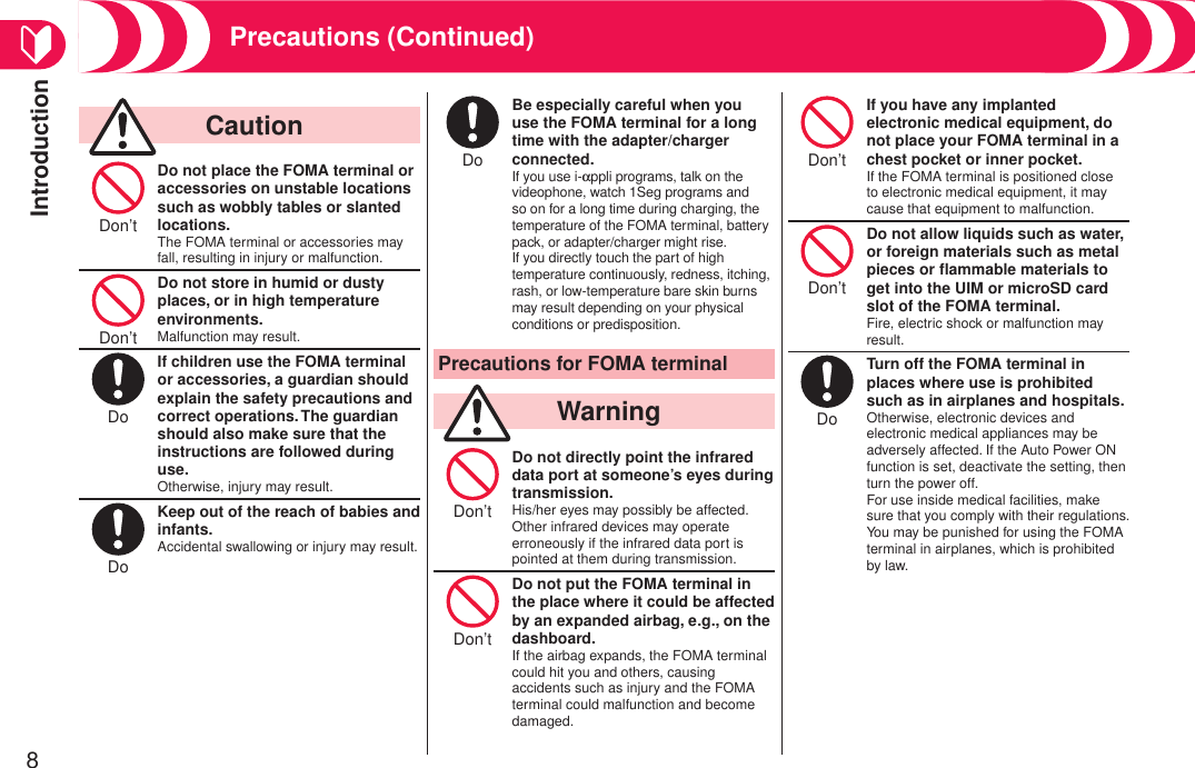 Introduction8Precautions (Continued)  CautionDon’t Do not place the FOMA terminal or accessories on unstable locations such as wobbly tables or slanted locations.The FOMA terminal or accessories may fall, resulting in injury or malfunction.Don’t Do not store in humid or dusty places, or in high temperature environments.Malfunction may result.Do If children use the FOMA terminal or accessories, a guardian should explain the safety precautions and correct operations. The guardian should also make sure that the instructions are followed during use.Otherwise, injury may result.Do Keep out of the reach of babies and infants.Accidental swallowing or injury may result.Do Be especially careful when you use the FOMA terminal for a long time with the adapter/charger connected.If you use i-appli programs, talk on the videophone, watch 1Seg programs and so on for a long time during charging, the temperature of the FOMA terminal, battery pack, or adapter/charger might rise. If you directly touch the part of high temperature continuously, redness, itching, rash, or low-temperature bare skin burns may result depending on your physical conditions or predisposition.Precautions for FOMA terminal  WarningDon’t Do not directly point the infrared data port at someone’s eyes during transmission.His/her eyes may possibly be affected. Other infrared devices may operate erroneously if the infrared data port is pointed at them during transmission.Don’t Do not put the FOMA terminal in the place where it could be affected by an expanded airbag, e.g., on the dashboard.If the airbag expands, the FOMA terminal could hit you and others, causing accidents such as injury and the FOMA terminal could malfunction and become damaged.Don’t If you have any implanted electronic medical equipment, do not place your FOMA terminal in a chest pocket or inner pocket.If the FOMA terminal is positioned close to electronic medical equipment, it may cause that equipment to malfunction.Don’t Do not allow liquids such as water, or foreign materials such as metal pieces or ﬂammable materials to get into the UIM or microSD card slot of the FOMA terminal.Fire, electric shock or malfunction may result.Do Turn off the FOMA terminal in places where use is prohibited such as in airplanes and hospitals.Otherwise, electronic devices and electronic medical appliances may be adversely affected. If the Auto Power ON function is set, deactivate the setting, then turn the power off. For use inside medical facilities, make sure that you comply with their regulations. You may be punished for using the FOMA terminal in airplanes, which is prohibited by law.