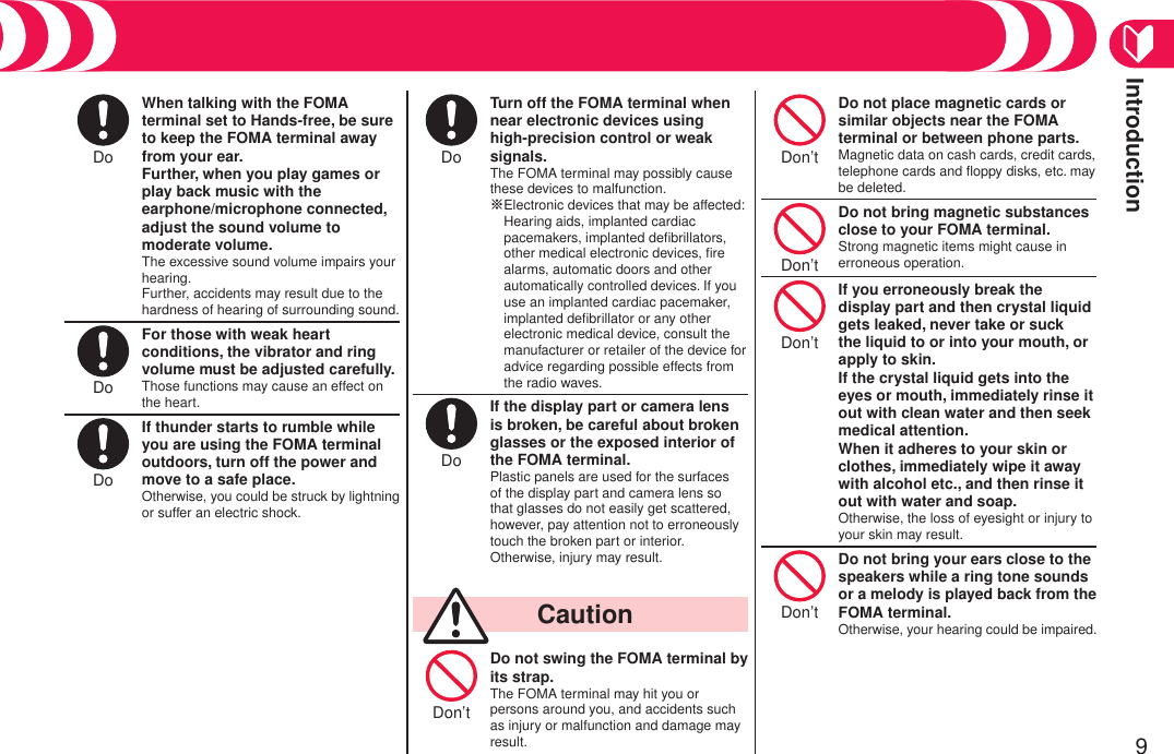 Introduction9Do When talking with the FOMA terminal set to Hands-free, be sure to keep the FOMA terminal away from your ear. Further, when you play games or play back music with the  earphone/microphone connected, adjust the sound volume to moderate volume.The excessive sound volume impairs your hearing. Further, accidents may result due to the hardness of hearing of surrounding sound.Do For those with weak heart conditions, the vibrator and ring volume must be adjusted carefully.Those functions may cause an effect on the heart.Do If thunder starts to rumble while you are using the FOMA terminal outdoors, turn off the power and move to a safe place.Otherwise, you could be struck by lightning or suffer an electric shock.Do Turn off the FOMA terminal when near electronic devices using  high-precision control or weak signals.The FOMA terminal may possibly cause these devices to malfunction. ※  Electronic devices that may be affected: Hearing aids, implanted cardiac pacemakers, implanted deﬁbrillators, other medical electronic devices, ﬁre alarms, automatic doors and other automatically controlled devices. If you use an implanted cardiac pacemaker, implanted deﬁbrillator or any other electronic medical device, consult the manufacturer or retailer of the device for advice regarding possible effects from the radio waves.Do If the display part or camera lens is broken, be careful about broken glasses or the exposed interior of the FOMA terminal.Plastic panels are used for the surfaces of the display part and camera lens so that glasses do not easily get scattered, however, pay attention not to erroneously touch the broken part or interior. Otherwise, injury may result.  CautionDon’t Do not swing the FOMA terminal by its strap.The FOMA terminal may hit you or persons around you, and accidents such as injury or malfunction and damage may result.Don’t Do not place magnetic cards or similar objects near the FOMA terminal or between phone parts.Magnetic data on cash cards, credit cards, telephone cards and ﬂoppy disks, etc. may be deleted.Don’t Do not bring magnetic substances close to your FOMA terminal.Strong magnetic items might cause in erroneous operation.Don’t If you erroneously break the display part and then crystal liquid gets leaked, never take or suck the liquid to or into your mouth, or apply to skin. If the crystal liquid gets into the eyes or mouth, immediately rinse it out with clean water and then seek medical attention.When it adheres to your skin or clothes, immediately wipe it away with alcohol etc., and then rinse it out with water and soap.Otherwise, the loss of eyesight or injury to your skin may result.Don’t Do not bring your ears close to the speakers while a ring tone sounds or a melody is played back from the FOMA terminal.Otherwise, your hearing could be impaired.