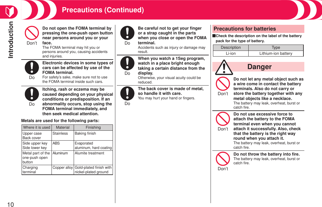 Introduction10Precautions (Continued)Don’t Do not open the FOMA terminal by pressing the one-push open button near persons around you or your face.The FOMA terminal may hit you or persons around you, causing accidents and injuries.Do Electronic devices in some types of cars can be affected by use of the FOMA terminal.For safety’s sake, make sure not to use the FOMA terminal inside such cars.Do Itching, rash or eczema may be caused depending on your physical conditions or predisposition. If an abnormality occurs, stop using the FOMA terminal immediately, and then seek medical attention.Metals are used for the following parts:Where it is used Material FinishingUpper caseBack cover Stainless Baking ﬁnishSide upper keySide lower key ABSEvaporatedaluminum, hard coatingMetal part of the one-push open buttonAluminum Alumite treatmentCharging terminalCopper alloyGold-plated ﬁnish with nickel-plated groundDo Be careful not to get your ﬁnger or a strap caught in the parts when you close or open the FOMA terminal.Accidents such as injury or damage may result.Do When you watch a 1Seg program, watch in a place bright enough taking a certain distance from the display.Otherwise, your visual acuity could be reduced.Do The back cover is made of metal, so handle it with care.You may hurt your hand or ﬁngers.Precautions for batteriesCheck the description on the label of the battery pack for the type of battery.Description TypeLi-ion Lithium-ion battery■  DangerDon’t Do not let any metal object such as a wire come in contact the battery terminals. Also do not carry or store the battery together with any metal objects like a necklace.The battery may leak, overheat, burst or catch ﬁre.Don’t Do not use excessive force to attach the battery to the FOMA terminal even when you cannot attach it successfully. Also, check that the battery is the right way round when you attach it.The battery may leak, overheat, burst or catch ﬁre.Don’t Do not throw the battery into ﬁre.The battery may leak, overheat, burst or catch ﬁre.