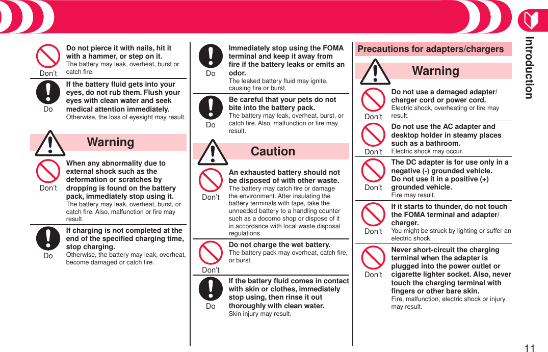 Introduction11Precautions (Continued)Don’t Do not pierce it with nails, hit it with a hammer, or step on it.The battery may leak, overheat, burst or catch ﬁre.Do If the battery ﬂuid gets into your eyes, do not rub them. Flush your eyes with clean water and seek medical attention immediately.Otherwise, the loss of eyesight may result.  WarningDon’t When any abnormality due to external shock such as the deformation or scratches by dropping is found on the battery pack, immediately stop using it.The battery may leak, overheat, burst, or catch ﬁre. Also, malfunction or ﬁre may result.Do If charging is not completed at the end of the speciﬁed charging time, stop charging.Otherwise, the battery may leak, overheat, become damaged or catch ﬁre.Do Immediately stop using the FOMA terminal and keep it away from ﬁre if the battery leaks or emits an odor.The leaked battery ﬂuid may ignite, causing ﬁre or burst.Do Be careful that your pets do not bite into the battery pack.The battery may leak, overheat, burst, or catch ﬁre. Also, malfunction or ﬁre may result.  CautionDon’t An exhausted battery should not be disposed of with other waste.The battery may catch ﬁre or damage the environment. After insulating the battery terminals with tape, take the unneeded battery to a handling counter such as a docomo shop or dispose of it in accordance with local waste disposal regulations.Don’t Do not charge the wet battery.The battery pack may overheat, catch ﬁre, or burst.Do If the battery ﬂuid comes in contact with skin or clothes, immediately stop using, then rinse it out thoroughly with clean water.Skin injury may result.Precautions for adapters/chargers  WarningDon’t Do not use a damaged adapter/ charger cord or power cord.Electric shock, overheating or ﬁre may result.Don’t Do not use the AC adapter and desktop holder in steamy places such as a bathroom.Electric shock may occur.Don’t The DC adapter is for use only in a negative (-) grounded vehicle. Do not use it in a positive (+) grounded vehicle.Fire may result.Don’t If it starts to thunder, do not touch the FOMA terminal and adapter/charger.You might be struck by lighting or suffer an electric shock.Don’t Never short-circuit the charging terminal when the adapter is plugged into the power outlet or cigarette lighter socket. Also, never touch the charging terminal with ﬁngers or other bare skin.Fire, malfunction, electric shock or injury may result.