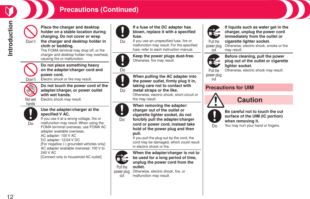Introduction12Don’t Place the charger and desktop holder on a stable location during charging. Do not cover or wrap the charger and desktop holder in cloth or bedding.The FOMA terminal may drop off, or the charger and desktop holder may overheat, causing ﬁre or malfunction.Don’t Do not place something heavy on the adapter/charger cord and power cord.Electric shock or ﬁre may result.Not wet hands Do not touch the power cord of the adapter/charger, or power outlet with wet hands.Electric shock may result.Do Use the adapter/charger at the speciﬁed V AC.If you use it at a wrong voltage, ﬁre or malfunction may result. When using the FOMA terminal overseas, use FOMA AC adapter available overseas. AC adapter: 100 V AC DC adapter: 12/24 V DC [For negative (-) grounded vehicles only] AC adapter available overseas: 100 V to 240 V AC [Connect only to household AC outlet]Do If a fuse of the DC adapter has blown, replace it with a speciﬁed fuse.If you use an unspeciﬁed fuse, ﬁre or malfunction may result. For the speciﬁed fuse, refer to each instruction manual.Do Keep the power plugs dust-free.Otherwise, ﬁre may result.Do When pulling the AC adapter into the power outlet, ﬁrmly plug it in, taking care not to contact with metal straps or the like.Otherwise, electric shock, short-circuit or ﬁre may result.Do When removing the adapter/ charger out of the outlet or cigarette lighter socket, do not forcibly pull the adapter/charger cord or power cord, instead take hold of the power plug and then pull.If you pull the plug out by the cord, the cord may be damaged, which could result in electric shock or ﬁre.Pull the power plug out When the adapter/charger is not to be used for a long period of time, unplug the power cord from the outlet.Otherwise, electric shock, ﬁre, or malfunction may result.Pull the power plug out If liquids such as water get in the charger, unplug the power cord immediately from the outlet or cigarette lighter socket.Otherwise, electric shock, smoke or ﬁre may result.Pull the power plug out Before cleaning, pull the power plug out of the outlet or cigarette lighter socket.Otherwise, electric shock may result.Precautions for UIM  CautionDo Be careful not to touch the cut surface of the UIM (IC portion) when removing it.You may hurt your hand or ﬁngers.Precautions (Continued)