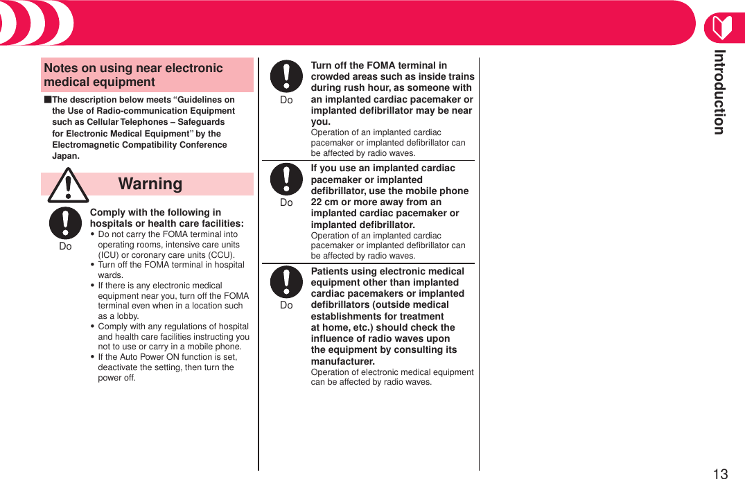 Introduction13Precautions (Continued)Notes on using near electronic medical equipmentThe description below meets “Guidelines on the Use of Radio-communication Equipment such as Cellular Telephones – Safeguards for Electronic Medical Equipment” by the Electromagnetic Compatibility Conference Japan.■  WarningDo Comply with the following in hospitals or health care facilities:Do not carry the FOMA terminal into operating rooms, intensive care units (ICU) or coronary care units (CCU).Turn off the FOMA terminal in hospital wards.If there is any electronic medical equipment near you, turn off the FOMA terminal even when in a location such as a lobby.Comply with any regulations of hospital and health care facilities instructing you not to use or carry in a mobile phone.If the Auto Power ON function is set, deactivate the setting, then turn the power off.・・・・・Do Turn off the FOMA terminal in crowded areas such as inside trains during rush hour, as someone with an implanted cardiac pacemaker or implanted deﬁbrillator may be near you.Operation of an implanted cardiac pacemaker or implanted deﬁbrillator can be affected by radio waves.Do If you use an implanted cardiac pacemaker or implanted deﬁbrillator, use the mobile phone 22 cm or more away from an implanted cardiac pacemaker or implanted deﬁbrillator.Operation of an implanted cardiac pacemaker or implanted deﬁbrillator can be affected by radio waves.Do Patients using electronic medical equipment other than implanted cardiac pacemakers or implanted deﬁbrillators (outside medical establishments for treatment at home, etc.) should check the inﬂuence of radio waves upon the equipment by consulting its manufacturer.Operation of electronic medical equipment can be affected by radio waves.