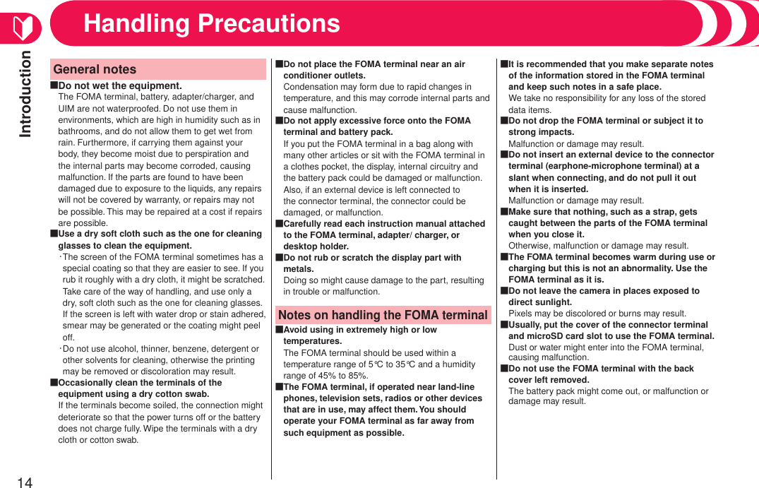 Introduction14General notesDo not wet the equipment.The FOMA terminal, battery, adapter/charger, and UIM are not waterproofed. Do not use them in environments, which are high in humidity such as in bathrooms, and do not allow them to get wet from rain. Furthermore, if carrying them against your body, they become moist due to perspiration and the internal parts may become corroded, causing malfunction. If the parts are found to have been damaged due to exposure to the liquids, any repairs will not be covered by warranty, or repairs may not be possible. This may be repaired at a cost if repairs are possible.■Use a dry soft cloth such as the one for cleaning glasses to clean the equipment.・ The screen of the FOMA terminal sometimes has a special coating so that they are easier to see. If you rub it roughly with a dry cloth, it might be scratched. Take care of the way of handling, and use only a dry, soft cloth such as the one for cleaning glasses. If the screen is left with water drop or stain adhered, smear may be generated or the coating might peel off.・ Do not use alcohol, thinner, benzene, detergent or other solvents for cleaning, otherwise the printing may be removed or discoloration may result.■Occasionally clean the terminals of the equipment using a dry cotton swab.If the terminals become soiled, the connection might deteriorate so that the power turns off or the battery does not charge fully. Wipe the terminals with a dry cloth or cotton swab.■Do not place the FOMA terminal near an air conditioner outlets.Condensation may form due to rapid changes in temperature, and this may corrode internal parts and cause malfunction.■Do not apply excessive force onto the FOMA terminal and battery pack.If you put the FOMA terminal in a bag along with many other articles or sit with the FOMA terminal in a clothes pocket, the display, internal circuitry and the battery pack could be damaged or malfunction. Also, if an external device is left connected to the connector terminal, the connector could be damaged, or malfunction.■Carefully read each instruction manual attached to the FOMA terminal, adapter/ charger, or desktop holder.■Do not rub or scratch the display part with metals.Doing so might cause damage to the part, resulting in trouble or malfunction.■Notes on handling the FOMA terminalAvoid using in extremely high or low temperatures.The FOMA terminal should be used within a temperature range of 5°C to 35°C and a humidity range of 45% to 85%.■The FOMA terminal, if operated near land-line phones, television sets, radios or other devices that are in use, may affect them. You should operate your FOMA terminal as far away from such equipment as possible.■It is recommended that you make separate notes of the information stored in the FOMA terminal and keep such notes in a safe place.We take no responsibility for any loss of the stored data items.■Do not drop the FOMA terminal or subject it to strong impacts.Malfunction or damage may result.■Do not insert an external device to the connector terminal (earphone-microphone terminal) at a slant when connecting, and do not pull it out when it is inserted.Malfunction or damage may result.■Make sure that nothing, such as a strap, gets caught between the parts of the FOMA terminal when you close it.Otherwise, malfunction or damage may result.■The FOMA terminal becomes warm during use or charging but this is not an abnormality. Use the FOMA terminal as it is.■Do not leave the camera in places exposed to direct sunlight.Pixels may be discolored or burns may result.■Usually, put the cover of the connector terminal and microSD card slot to use the FOMA terminal.Dust or water might enter into the FOMA terminal, causing malfunction.■Do not use the FOMA terminal with the back cover left removed.The battery pack might come out, or malfunction or damage may result.■Handling Precautions
