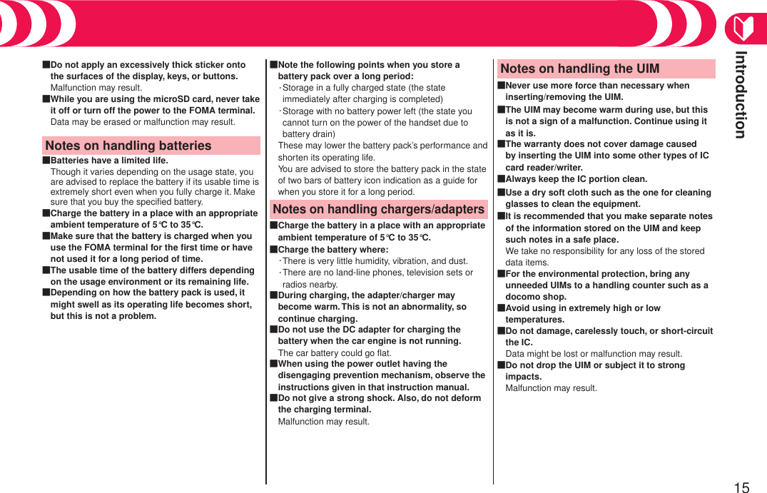 Introduction15Do not apply an excessively thick sticker onto the surfaces of the display, keys, or buttons.Malfunction may result.■While you are using the microSD card, never take it off or turn off the power to the FOMA terminal.Data may be erased or malfunction may result.■Notes on handling batteriesBatteries have a limited life.Though it varies depending on the usage state, you are advised to replace the battery if its usable time is extremely short even when you fully charge it. Make sure that you buy the speciﬁed battery.■Charge the battery in a place with an appropriate ambient temperature of 5°C to 35°C.■Make sure that the battery is charged when you use the FOMA terminal for the ﬁrst time or have not used it for a long period of time.■The usable time of the battery differs depending on the usage environment or its remaining life.■Depending on how the battery pack is used, it might swell as its operating life becomes short, but this is not a problem.■Note the following points when you store a battery pack over a long period:・ Storage in a fully charged state (the state immediately after charging is completed)・ Storage with no battery power left (the state you cannot turn on the power of the handset due to battery drain)These may lower the battery pack’s performance and shorten its operating life.  You are advised to store the battery pack in the state of two bars of battery icon indication as a guide for when you store it for a long period.■Notes on handling chargers/adaptersCharge the battery in a place with an appropriate ambient temperature of 5°C to 35°C.■Charge the battery where:・There is very little humidity, vibration, and dust.・ There are no land-line phones, television sets or radios nearby.■During charging, the adapter/charger may become warm. This is not an abnormality, so continue charging.■Do not use the DC adapter for charging the battery when the car engine is not running.The car battery could go ﬂat.■When using the power outlet having the disengaging prevention mechanism, observe the instructions given in that instruction manual.■Do not give a strong shock. Also, do not deform the charging terminal.Malfunction may result.■Notes on handling the UIMNever use more force than necessary when inserting/removing the UIM.■The UIM may become warm during use, but this is not a sign of a malfunction. Continue using it as it is.■The warranty does not cover damage caused by inserting the UIM into some other types of IC card reader/writer.■Always keep the IC portion clean.■Use a dry soft cloth such as the one for cleaning glasses to clean the equipment.■It is recommended that you make separate notes of the information stored on the UIM and keep such notes in a safe place.We take no responsibility for any loss of the stored data items.■For the environmental protection, bring any unneeded UIMs to a handling counter such as a docomo shop.■Avoid using in extremely high or low temperatures.■Do not damage, carelessly touch, or short-circuit the IC.Data might be lost or malfunction may result.■Do not drop the UIM or subject it to strong impacts.Malfunction may result.■