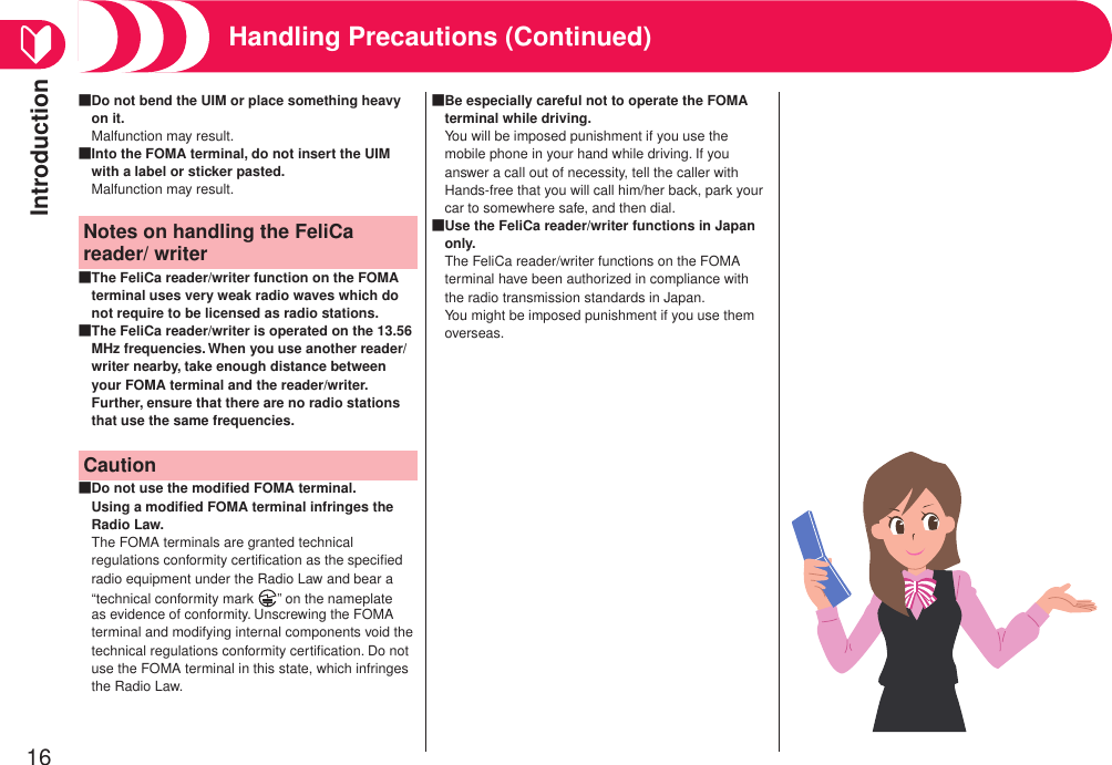 Introduction16Handling Precautions (Continued)Do not bend the UIM or place something heavy on it.Malfunction may result.■Into the FOMA terminal, do not insert the UIM with a label or sticker pasted.Malfunction may result.■Notes on handling the FeliCa reader/ writerThe FeliCa reader/writer function on the FOMA terminal uses very weak radio waves which do not require to be licensed as radio stations.■The FeliCa reader/writer is operated on the 13.56 MHz frequencies. When you use another reader/writer nearby, take enough distance between your FOMA terminal and the reader/writer. Further, ensure that there are no radio stations that use the same frequencies.■CautionDo not use the modiﬁed FOMA terminal. Using a modiﬁed FOMA terminal infringes the Radio Law.The FOMA terminals are granted technical regulations conformity certiﬁcation as the speciﬁed radio equipment under the Radio Law and bear a “technical conformity mark  ” on the nameplate as evidence of conformity. Unscrewing the FOMA terminal and modifying internal components void the technical regulations conformity certiﬁcation. Do not use the FOMA terminal in this state, which infringes the Radio Law.■Be especially careful not to operate the FOMA terminal while driving.You will be imposed punishment if you use the mobile phone in your hand while driving. If you answer a call out of necessity, tell the caller with Hands-free that you will call him/her back, park your car to somewhere safe, and then dial.■Use the FeliCa reader/writer functions in Japan only.The FeliCa reader/writer functions on the FOMA terminal have been authorized in compliance with the radio transmission standards in Japan. You might be imposed punishment if you use them overseas.■