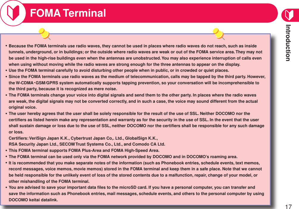 Introduction17FOMA TerminalBecause the FOMA terminals use radio waves, they cannot be used in places where radio waves do not reach, such as inside tunnels, underground, or in buildings; or the outside where radio waves are weak or out of the FOMA service area. They may not be used in the high-rise buildings even when the antennas are unobstructed. You may also experience interruption of calls even when using without moving while the radio waves are strong enough for the three antennas to appear on the display.Use the FOMA terminal carefully to avoid disturbing other people when in public, or in crowded or quiet places.Since the FOMA terminals use radio waves as the medium of telecommunication, calls may be tapped by the third party. However, the W-CDMA・GSM/GPRS system automatically supports tapping prevention, so your conversation will be incomprehensible to the third party, because it is recognized as mere noise.The FOMA terminals change your voice into digital signals and send them to the other party. In places where the radio waves are weak, the digital signals may not be converted correctly, and in such a case, the voice may sound different from the actual original voice.The user hereby agrees that the user shall be solely responsible for the result of the use of SSL. Neither DOCOMO nor the certiﬁers as listed herein make any representation and warranty as for the security in the use of SSL. In the event that the user shall sustain damage or loss due to the use of SSL, neither DOCOMO nor the certiﬁers shall be responsible for any such damage or loss.  Certiﬁers: VeriSign Japan K.K., Cybertrust Japan Co,. Ltd., GlobalSign K.K., RSA Security Japan Ltd., SECOM Trust Systems Co., Ltd., and Comodo CA Ltd.This FOMA terminal supports FOMA Plus-Area and FOMA High-Speed Area.The FOMA terminal can be used only via the FOMA network provided by DOCOMO and in DOCOMO’s roaming area.It is recommended that you make separate notes of the information (such as Phonebook entries, schedule events, text memos, record messages, voice memos, movie memos) stored in the FOMA terminal and keep them in a safe place. Note that we cannot be held responsible for the unlikely event of loss of the stored contents due to a malfunction, repair, change of your model, or other mishandling of the FOMA terminal.You are advised to save your important data ﬁles to the microSD card. If you have a personal computer, you can transfer and save the information such as Phonebook entries, mail messages, schedule events, and others to the personal computer by using DOCOMO keitai datalink.・・・・・・・・・