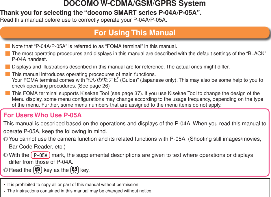 Note that “P-04A/P-05A” is referred to as “FOMA terminal” in this manual.The most operating procedures and displays in this manual are described with the default settings of the “BLACK” P-04A handset.Displays and illustrations described in this manual are for reference. The actual ones might differ.This manual introduces operating procedures of main functions. Your FOMA terminal comes with “使いかたナビ (Guide)” (Japanese only). This may also be some help to you to check operating procudures. (See page 26)This FOMA terminal supports Kisekae Tool (see page 37). If you use Kisekae Tool to change the design of the Menu display, some menu conﬁgurations may change according to the usage frequency, depending on the type of the menu. Further, some menu numbers that are assigned to the menu items do not apply.■■■■■For Using This ManualDOCOMO W-CDMA/GSM/GPRS SystemThank you for selecting the “docomo SMART series P-04A/P-05A”.Read this manual before use to correctly operate your P-04A/P-05A.For Users Who Use P-05AThis manual is described based on the operations and displays of the P-04A. When you read this manual to operate P-05A, keep the following in mind.You cannot use the camera function and its related functions with P-05A. (Shooting still images/movies, Bar Code Reader, etc.)With the   mark, the supplemental descriptions are given to text where operations or displays differ from those of P-04A.Read the c key as the   key.◎◎◎It is prohibited to copy all or part of this manual without permission.The instructions contained in this manual may be changed without notice.••